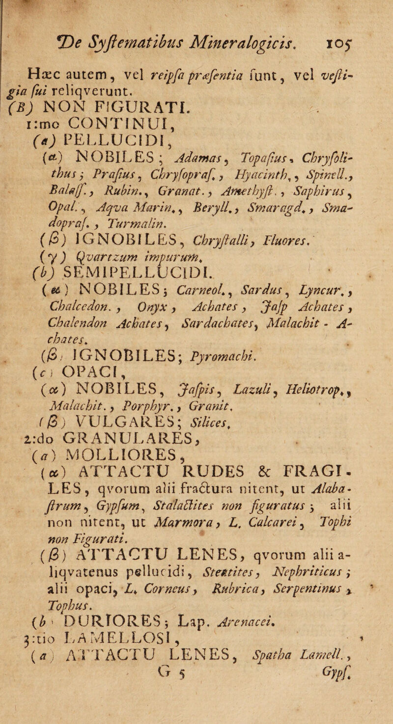 Haec autem , vel reigfia pr<e(cntia funt, vel vefii- gla fui reliqverunt. (B) NON FIGURATI. 1 :mo CONTINUI, (a) PELLUCIDI, (&) NOBILES ; Adamas, Topafius* Chryfoli- thus j Prafius, Chryfoprafi,, Hyacinthe Spinali Bala/fi. y Rubin., Granat. , Amethyft., Saphirus, OpaL, Aqva Mariti,, Beryll,, Smaragd,, Sma~ dopraf y Turmalin. (@) IGNOBILES, Cbryftalli, I'luores. ( y ) Qyartzum impurum, (b) SEMI PELLUCIDI. ( ) N OBIL ES 5 Carneol,, Sardus, Lyncur\ 9 Chalcedon, y Onyx , Achates y Jajp Achates y Chalendon Achates, Sardachatesy Malachit - A~ chates. (/3 .* IG N O BIT E S; Pyromachi. (o OPACI, {<%) NOBILES, 3ttfpis9 Lazuliy Helwtrop,y Malachit., Porphyr. > Granit, (/3) VULGARES; Silices, i:do GRANULARES, (*) MOLLIORES, (a) ATTACTU RUDES & FRAGI. LES, qvorum alii fractura nitent, ut Alaba- (Irum , Gypfium, St ala U ites non figuratus y alii non nitent, ut Marmora y L, Cale are i , Tophi non Figurati. ((B) ATTACTU LENES, qvorum alii a- liqvatenus pellucidi, St eat it es, Nephriticus i alii opaci, ■£♦ Corneusy Rubrica, Serpentinus y. Tophus. (b * DURIORES j Lap. Arenacei. 3:tio LAMELLOSI, ( a) ATTACTU LENES, Spatha Lamell.,