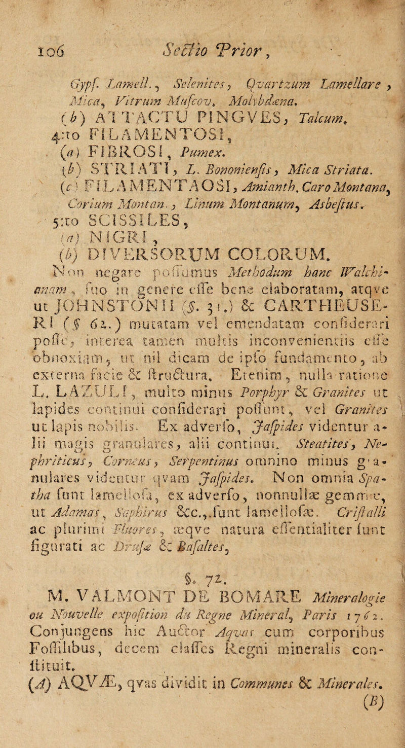 Gypf Lamell., Selenites 7 Qvartzum Lamellare > Mica, Vitrum Mufcov* Mohbdana. C6) ATTACTU PINGVES, Talcum. 4:to FILAMENTOSI, (tf) FIBROSI, Pumex. (£) STRIATI, L. Bononienps, Mica Striata. (c) FIL A M ENTAOSI, Amianth. Orc?Montana, Corium Montan. y Linum Montanum, Asbefius. 5ito SCISSILES, >-n> f j iv i C a) (b) DIVERSORUM COLORUM* ne sare f ohumus Methodum hanc IValehV Non emam fuo in genere die bene elaboratam, atqve ut JOHNSTONII (N 3O 6e CARTHBUSE- RI f$ 62,.) mutatam vel emendatam condi e rari polle 5 interea tamen multis inconvenientiis e ii e obnoxiam, ut nil dicam de i pio fundamento, ab externa facie & ilru.&ura* Et en i ni, nulla ratione L, LAZULf, mulco minus Porphyr &Z Granites ut lapides continui confiderari pofiunt, vel Granites ut lapis nobilis* Ex adverfo, Jafpides videntur a* magis St e at i te s, Ne~ e ra n u 1 a re s, alii c 0 n t i n u t. ia» pbriticus, Corneus , Serpentinus omnino minus g - a n t! 1 are s v id e n t u r \ 1 v a rn Jafpides. Non omnia 6777 - tha funt lameliofa, ex adverfo, nonnullae gemm o, u t Adamas, d.p/dm &c.,. fu n t 1 a ni e 110 fe. Crift alii ac plurimi Fluores, reqve natura eilentialiter (uiit figurati ac i)r^C & Uafaltes, §, 71. M* V ALMONT DE BOMARE Mineralo a i e o Nouvelle expofition dx Regne Miner ad, Paris r 7 <sf 2, Conjungens hic Audior Aqzuu cum corporibus Foflllibus, decem clafles Regni mineralis con¬ iti tu it* (A) AQVj®> qvas dividit in Communes & Minerales.