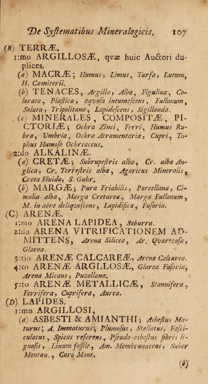 » . ■ • ■ ■ ■ ■ (B) TERRAE* r.mo ARGILLOSiE, qvje huic Auftori du¬ plices. (a) MACRAE; Humus, Limus, Turfa, Lutum, H, Gcemiterii, (b) TENACES, Argilla, Alba, Figulina, Co~ lorata, Plajlica, ciqvofa intumefcens, Fullonum # Soluta , Tripolitana, Lapi defietis, Sigillanda. (c) MINERALES, COMPOSITAE, PI¬ CTORIAE; Ochra Zinci, Ferri, Humus Ru¬ bra , Umbria, Ochra Atramentaria, Cupri, 7b- phus Humofo Ochreaceus♦ 2;do ALKAL1NAE. (/7) CRETAE; Subrupeflris alba, Cr. alba An- glica, Cr. Terrefiris alba, Agaricus Mineralis r Creta Fluida, S. Guhr. (b) MARGAE; Friabilis, Porcellam, Ci¬ molia alba, Marga Cr et are a, Marga Fullonum 3 Af. 77 pW deltqvefcens, Lapidifica, Fuforia. (C) AREN/E. r.mo ARENA LAPIDEA 3 Saburra. z:do ARENA VITRIFIC ATIO NEM AT MITTENS , Arena Silicea, *2tf/2r, Glarea, 3:tio ARENAE CALCAREAE, Arena Cate are a. 4:co ARENAE ARGLLOSAE, Glarea Fuforia, Arena Micans, Puzollana♦ f:to ARENAE METALLICAE, St annifer a , Ferrifera> Cupri fer a? Aurea, (D) LAPIDES. j:mo ARGILLOSI, (tf) ASBESTI & AMIANTHI; Asbeftus Ma¬ turus * A. Immaturus', Plumofus, Stellatus, Fafci- culatus , Spicas referens, Pfeudo-asbeftus fibris li- gn&fis y Linum fofile , Am, Membranaceus y Suber Montem,, (ii)-