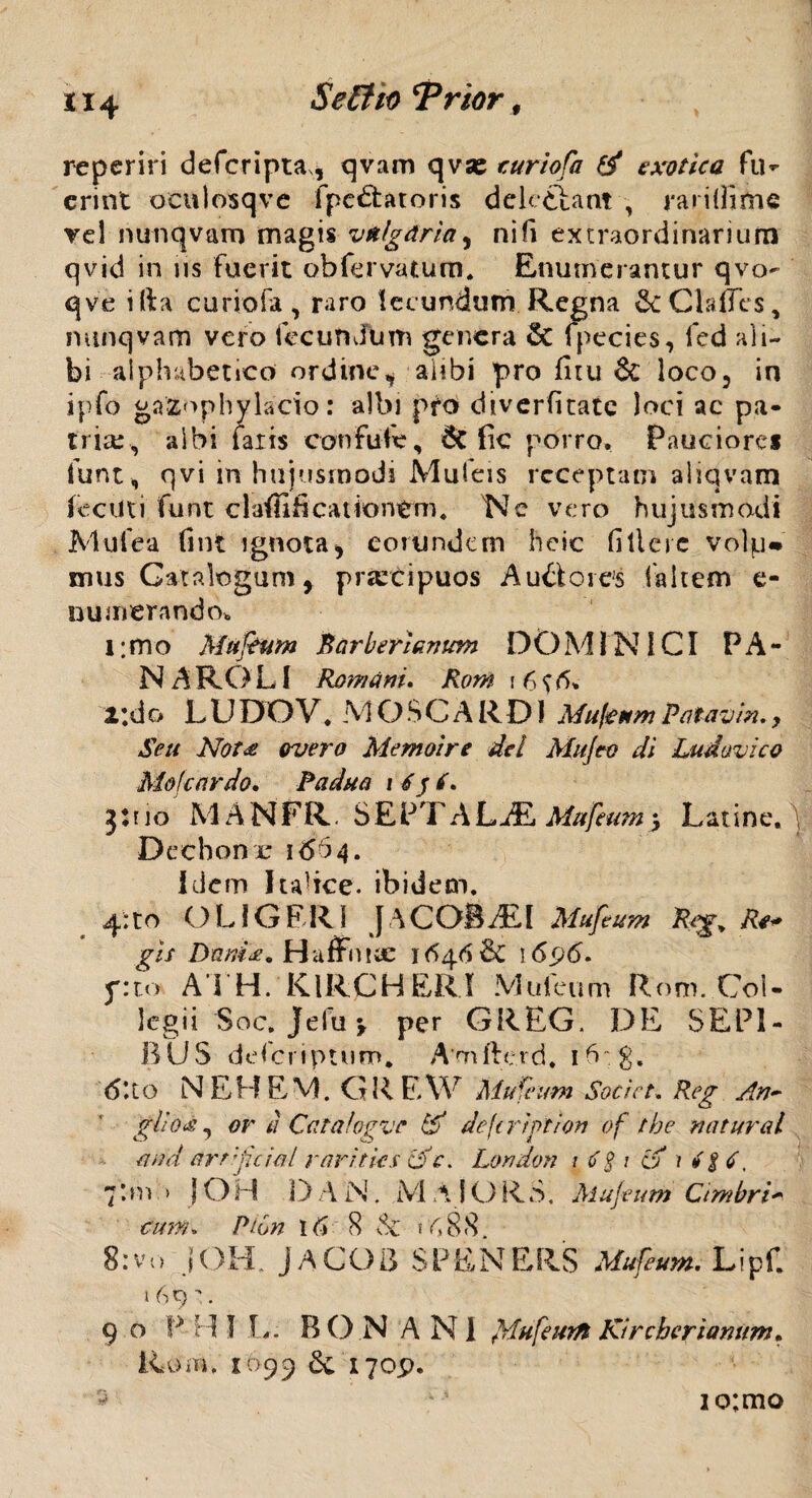 reperiri defcripta, qvam qvse ruriofa exotica fu¬ erint oculosqve fpc£tatoris delectant , raridime vel nunqvam magis vulgaria5 nili extraordinarium qvid in iis fuerit obfervatum. Enumerantur qvo- qve ilia curiofa, raro leeundum Regna ^cClalles, nunqvam vero fecundum genera & fpecies, fed ali¬ bi aiphabetico ordine^ abbi pro fitu 6c loco5 in jpfo gazophylacio: albi pro diverfitate loci ac pa¬ tria;, albi laxis confufe, 6t fic porro. Pauciore* funt, qvi in hujusmodi Mufeis receptam aliqvam fecilti funt claffificationtrm, Nc vero hujusmodi Mule a fint ignota* eorundem heic fillcre volp* imis Catalogum, praecipuos Au&ores faltem e- numerando, l; m o Muftum Rarb eri anum DOMINICI P A - N A RO LI Romam, Rorn i 6 0» 2;do LUDOV, MOSCARD1 MufeumPatavin.y Seu Not<s overo Memoire dei Mu/eo di Ludavico Mole ardo, Padua i 6 y 6, jtuo M ANFR. SEPTALAE Mufeum j Latine, Dechon r 16^4, Idem lulice. ibidem, 4;to OLIGERI J \COBAiI Mufeum Reg^ Re* gis Dnm<£. Haffniic 164.6 & 1696, f:to A I H. KlRCHERI Mufeum Rom. Col¬ legii Soc, Jefu \ per GREG. DE SEPI¬ BUS deferiptum* Amfterd. ibvg, 6\to N EH EM. GREW Mufeum Societ. Reg An* gliOiS, or ti Catafogve If deftrtption of tbe natural and arrfuial rarities cfc. London 1 ti $ 1 a 1 4$ 4, 7*m > jOH D A N, MAlORS. Mufeum Cimbri* cum. Ptbn 16 8 Sc ? A 8 S>. 8:vo IOH. JACGB SPENERS Mufeum, Lipf. 16 9. 9 o P .H I L: Id O N ANI fflufeutfl Kircheriamm. Rom, 1699 6c 170^. io;mo