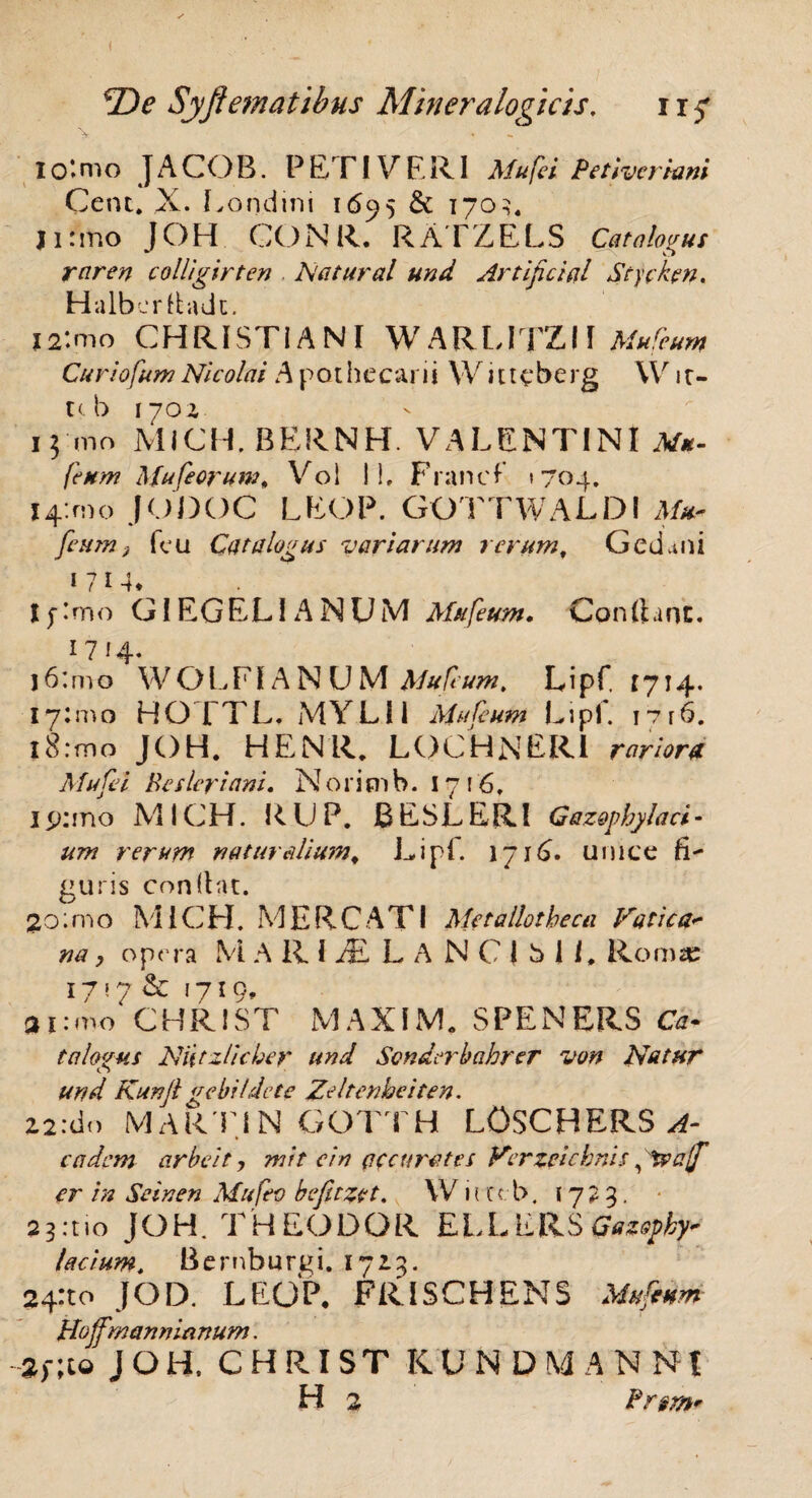 IO‘nio JACOB. PETI VERI MufeiPetivcriani Cent. X. Londini 1695 & 1703, j 1: mo J C) H GO N R. R AT Z E L S Catalogus raren colligirten . Natural und Artifici sil Stychn. Halberdadt. i2:mo CHRISTIANI W ARLITZII Mufcum Curiofum Nicolai A pothecarii Witteberg \V it- u b 1702 13 mo MICH. BERNH. VALENTINI M*- fenm Mufeoruw, Vol i!, Franci »704. X4:mo JODOC LEOP. GOTTWALDI Mu- fcum} fcu Catalogus variarum rerum, Gedaiii 1 7 j Ij-lmo GIEGELI ANUM Mufetm. Cpnftanc. 1714- j6:mo WOLFIA N U M Mufcum. Lipf. 1714. 17:51.0 HOTTL. MYLII Mufcum Lipf. I7r6. i8:mo JOH. HEN1L LOCHNERI rariora Mufei Resleriani. N o r i m b. 1716, l4>:mo MICH. RUP. BESLERl Gazophylaci- um rerum naturalium. Lipf. 1716. unice fi¬ guris confiat. 2o;mo MICH. MERCATI Metallotbecu Vatie na, opera M A R I AL L A N C 1 b 1 L Rom* 17 ! 7 & f7!9> ai:mo CHRIST MAXIM. SPENERS Ca¬ talogus Niitzlicber und Sondcrbahrer von Natur und Kunft gebildete Zeltcnheiten. Z2:do MARTIN GOTTH LOSCHERS A- cadcm arbeit, mit ein (ifcti rates Verzeichnis ftyajf er in Se in en Mufev befitzet. W n ccb. 1723. 23.710 JOH. THEODOR ELLERS Gazopby- facium. Bernburgi. 172.3. 24:10 JQD. LEOP, FRISCHENS Muftnm Hoffmanmanum. -2>;co JOH. CHRIST KUN DMA N N| H 2 Prsm*