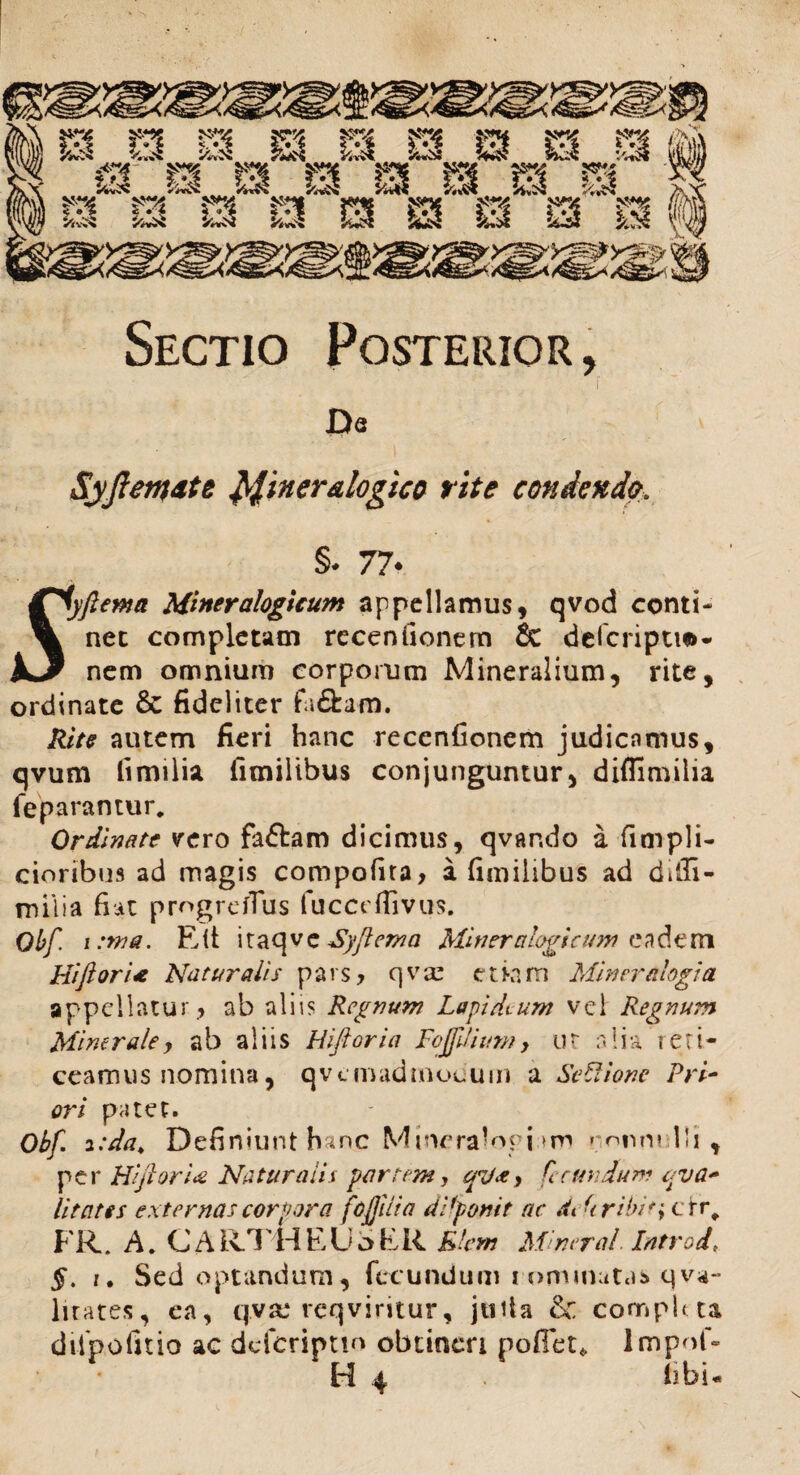 Sectio Posterior, Da SyJlenjdte Miner&logico rite condendo. §* 77* fiyftewa Mineralogicum appellamus, qvod conti- % net completam recen(Ionem & delcripti*- JLJ nem omnium corporum Mineralium, rite, ordinate & fideliter fa&am. Rite autem fieri hanc recenfionem judicamus, qvum fimilia fimilibus conjunguntur, diflimilia fe paramur* Ordinate vero fafbam dicimus, qvando a fimpli- cioribus ad magis compofita, a fimilibus ad diffi- miiia fiat progrefTus fuccrfiivus. Obf. i :ma. Elt itaqve Syftema Miner alogi c um eadem Hiftori<e Naturalis pars , qvx eti-am Miner alogi a appellatur, ab aliis Regnum Lapidium vel Regnum Mine rale, ab aliis Hiftori a FojftJiun?, u t a 1 i a r e t i- ceamus nomina, qvcmadmocuin a Se Itione Pri¬ ori patet. Obf. *:da. Definiunt hanc Mmeralopi ronnelli , per Hiftori<& Naturalia partem, cfd&, fecundum e-va¬ lita tes externas corpora fojjilia dPponit ac dt Uribit, err* FR. A. C A Iv!' H E U a E R Rlent Miner al. Introd §. i. Sed optandum, fecundum commutas qvi¬ litates, ea, qvse reqviritur, jtiila & completa dilpofitio ac deferiptm obtineri poffeu lmpof- H 4 fibU