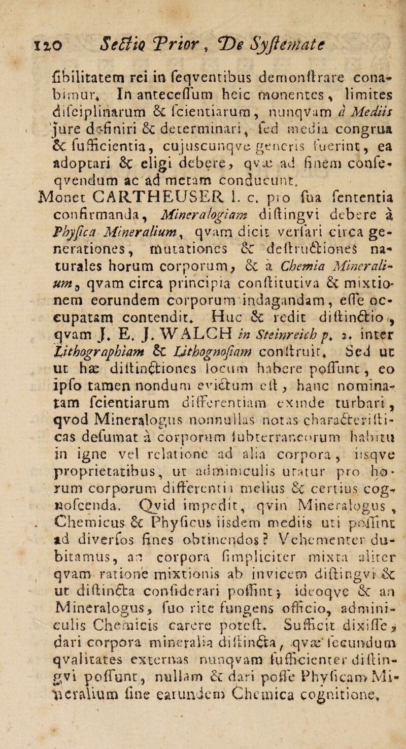 no $ effio Trior, De Syftematc Chilitatem rei in feqventibus demonftrare cona* birnur* In anteceflum heic monentes, limites difciplinarum & fcientiarum, nunqvum a Mediis 'jure dc-finiri & determinari , fed media congrua &C fufficientia, cujusctmqve generis fuerint, ea adoptari & eligi debere> qvx ad finem confe* qvendum ac ad metam conducunt. Monet CARTHEUSER 1. c. pro fu a fententia confirmanda, Miner alogiam diftingvi debere a Phy fica Mineralium, qvam dicit veri ari circa ge¬ nerationes, mutationes deftru&ioneS na¬ turales horum corporum, & a Chemia Minerali- ums qvam circa principia conftitutiva & mixtio nem eorundem corporum indagandam, e fle oc¬ cupatam contendit. Huc & redit diftin&io , qvam J, E* J, WALCH in Steinreich p. 2. inter Lithagraphiam &C Lithognofiqm conltruir* Sed ut ut hae di (tinctiones locum habere poflunc, eo ipfo tamen nondum evictum efl, hanc nomina¬ tam fcientiarum differentiam exinde turbari, qvod Mineralogus nonnullas notas charafterilli¬ cas defumat a corporum iubterrar.curum habitu in igne vel relatione ad alia corpora, itsqve proprietatibus, ut adminiculis uratur pro ho¬ rum corporum differendi melius & certius cog- Rofcenda. Qyid impedit, qvin Mineraiogus * . Chemicus §€ Phyficus iisdem mediis uti pollini ad diverfos fines obtinendos? Vehementer du¬ bitamus, an corpora (impliciter mixra aliter qvam ratione mixtionis ab invicem diftingvi & ut diflindta confiderari poffint y ideoqve <Sc an Mineraiogus, fuo rite fungens officio, admini¬ culis Chemicis carere pote (E Sufficit dixi fle* dari corpora mineralia diftinfta, qvte' fecundum qvalitates externas nunqvam fufficienter dirtin- poffunt, nullam & dari poffe Phy ficam Mi¬ neralium fine earundum Chemica cognitione.
