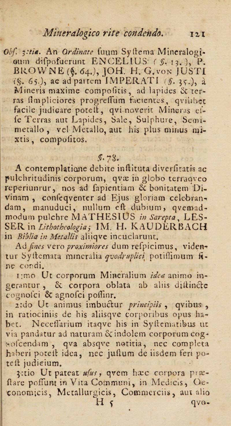 Obf. 3:tla. An Ordinate fuum Sydema Mineralogi* eum difpofuerunt ENCELIUS ( §. 13, .), P. BROWNE ($..64J, JOH. H. G.von JUSTI (§> 65.)) ac ad partem IMPERATI (f. 3^.), a Mineris maxime compotitis, ad lapides &: ter¬ ras (icnpliciores progreflum facientes, qvihbet facile judicare potelt, qvi noverit Mincras eU fe Terras aut Lapides, Sale, Sulphure, Semi- metallo , vel Metallo, aut his plus oiinus mi¬ xtis, compoluos, . ' . . v' i §• 78. A contemplatione debite inftituta diverfitatis ac pulchritudinis corporum, qvx in globo terraqveo reperiunrur, nos ad fapientiam 6c bonitatem Di¬ vinam , confeqventer ad Ejus gloriam celebrans darn, manuduci, nullum eft dubium, qvernad- modum pulchre MATHESI US in Sarepta, LES- SER in Lithotheologiaj IM. H. KAUDERBACH i n Bibli a in Metallis ali iq ve incuclarunt. Ad fines vero proximiores dum refpicimus, videns tur Syllemata mineralia qvodruplicix potilHmum li¬ ne condi* 1 :mo Ut corporum Mineralium ide& animo in- gerantur , Sc corpora oblata ab aliis diftinctc cognofci & agnofei poflinr. 2:00 Ut animus imbuetur principiis , avibus 3 in ratiociniis de his aliisqve corporibus opus ha¬ bet. Neceffarium itaqve his in Syftematibus ut via pandatur ad naturam Sc indolem corporum cog- hofcendam , qva absqve notitia, nec completa haberi poteil idea, nec julium de iisdem feri po¬ te 11 judicium* 3;tio Ut pateat ttfas, qvem hxc corpora pro¬ flare pofTunt in Vita Communi, in Medicis, Oe¬ conomicis, Mctallurgicis, Commercii» 5 aut alio H f qvo-