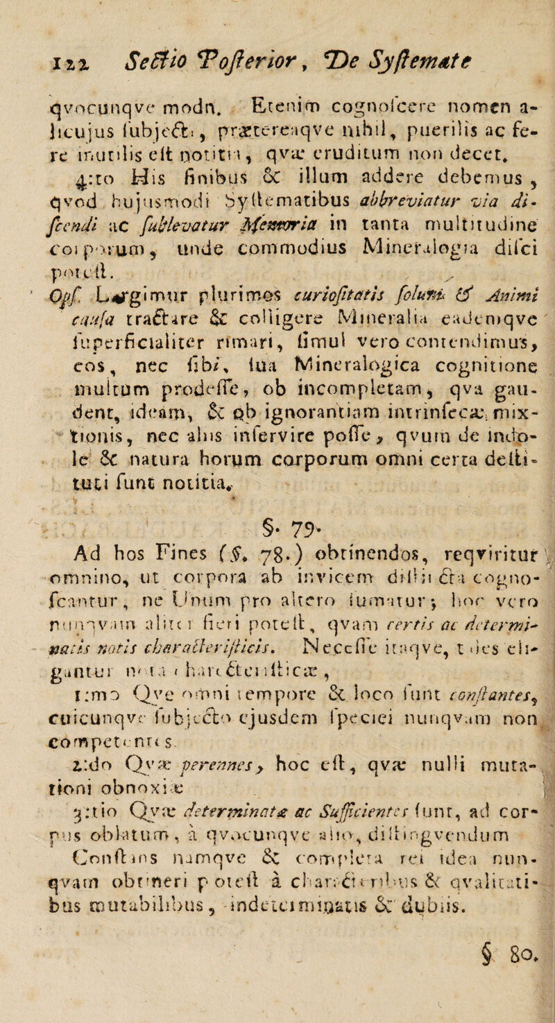 qvocunqve modn. Etenim cognplcere nomen a~ Jicujus fubjeft», prxtereaqve mhii, puerilis ac fe¬ re inutilis elt noutn, qva: eruditum non decet, 4:to H is finibus 6c illum addere debemus , qvod hujusmodi Syfiematibus abbreviatur via di- fcendi ac [ablevatur Sfemrria in tanta multitudine coi porum, unde commodius Mincralogia difci potcdl. Qpff Legimur plurimos euriofitatis folurd & Animi caufa tra&cre Sc colligere Mineralia eademqve fuperficialiter rimari, limul vero contendimus, eos, nec fibi% tua Mineralogica cognitione multum prode fle, ob incompletam, qva gau¬ dent, ideam, Se ob ignorantiam intrinfcciU: mix¬ tionis, nec alus infervire polle, qvurn de indo¬ le 6c natura horum corporum omni certa delti- tuti fune notitia* §♦ 75N Ad hos Fines (§. 78.) obtinendos, reqviritur omnino, ut corpora ab invicem difiii cr-i cogno- fca-ntur, ne Unum pro altero fumatur* hor vero ruinqvatn aliter fieri pote it, qvam certis ac determi¬ natis notis charallerijlicis. Necefie itaqve, t des eli¬ gant u 1 iv 1 a 1 h a u £t e n 11 i c x , i:mo Qye omni tempore & loco fiunt conflantes, ctiicunqve iubjeclo ejusdem fipeciei nunqvam non competenrt s 2.:do Qyae perennes, hoc cft, qva* nulli muta¬ tioni obnoxi t* 3: t i o Q v x determinat£ ac Sufficiente s i u n t, ad cor¬ pus oblatum, a qvocunqve alio, diII»ngvendum Conftins namqve & complora rei idea nun¬ qvam obnneri poteft a char/Ct«■ Tibiis fk qv ali ut i- bus mutabilibus, indetcimiuatis & dubiis.