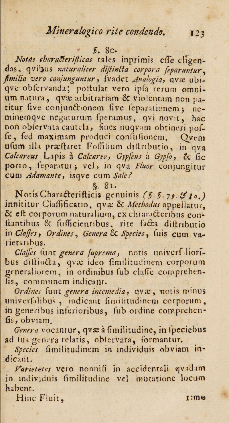 v §- 8o* . Notes sharaRerifticas cales inprimis efie eligen¬ das, qvibus naturaliter diftintla corpora feparantur, fimi lia vero conjunguntur, fvadet Analogia, qva: ubi- qve obfervandaj poituht vero ipfa rerum omni¬ um natura, qva: arbitrariam 8t violentam non pa¬ titur ftve eonjun£honem five reparationem > ne- minemqve negaturum fperamus, qvi novit, hac non oblerVata cautela, fines nuqvam obtineri pof- fe, fed maximam produci conflationem. Qvem ufum illa prseftaret Foffilium dillributio, in qva Calcar e us Lapis a Cale areo, Gjpfeus a Gypfo, & fc pono, fepamurj vel, in qva Fluor conjungitur cum Adamante, isqve cum Sale? §• Bi. Notis Chara&erifticis genuinis (§. 79 • & So.) innititur Ciaffificatio, qva: 6c Methodus appellatur, 5c efl corporum naturalium, exchraraftenbus con¬ flantibus & fufficienribus, rite fafta diftributio in Clafjes i Ordines, Genera & Species, fu is cum va¬ rietatibus. Clajjes funt genera Juprema, notis univerfdiolT- bus ddlii»6la, qva: ideo fimilitudinem corporum generaliorem, in ordinibus fub claflc cornprehen- fis, communem indicanr. Ordines fu n t genera interne dia, q v ic , notis minus liniverfilibus , indicant fimilitudinem corporum, in generibus inferioribus, fub ordine comprehen- fis, obviam. Genera vocantur, qvx a fimilitudine, in fpeciebus ad iua genera relatis, oblerVata, formantur. Species fimilitudinem in individuis obviam in¬ dicant. Varietates vero nonni fi in accidentali qvadam in individuis fimilitudine vel mutatione locum habent. Hinc Fiuit, i