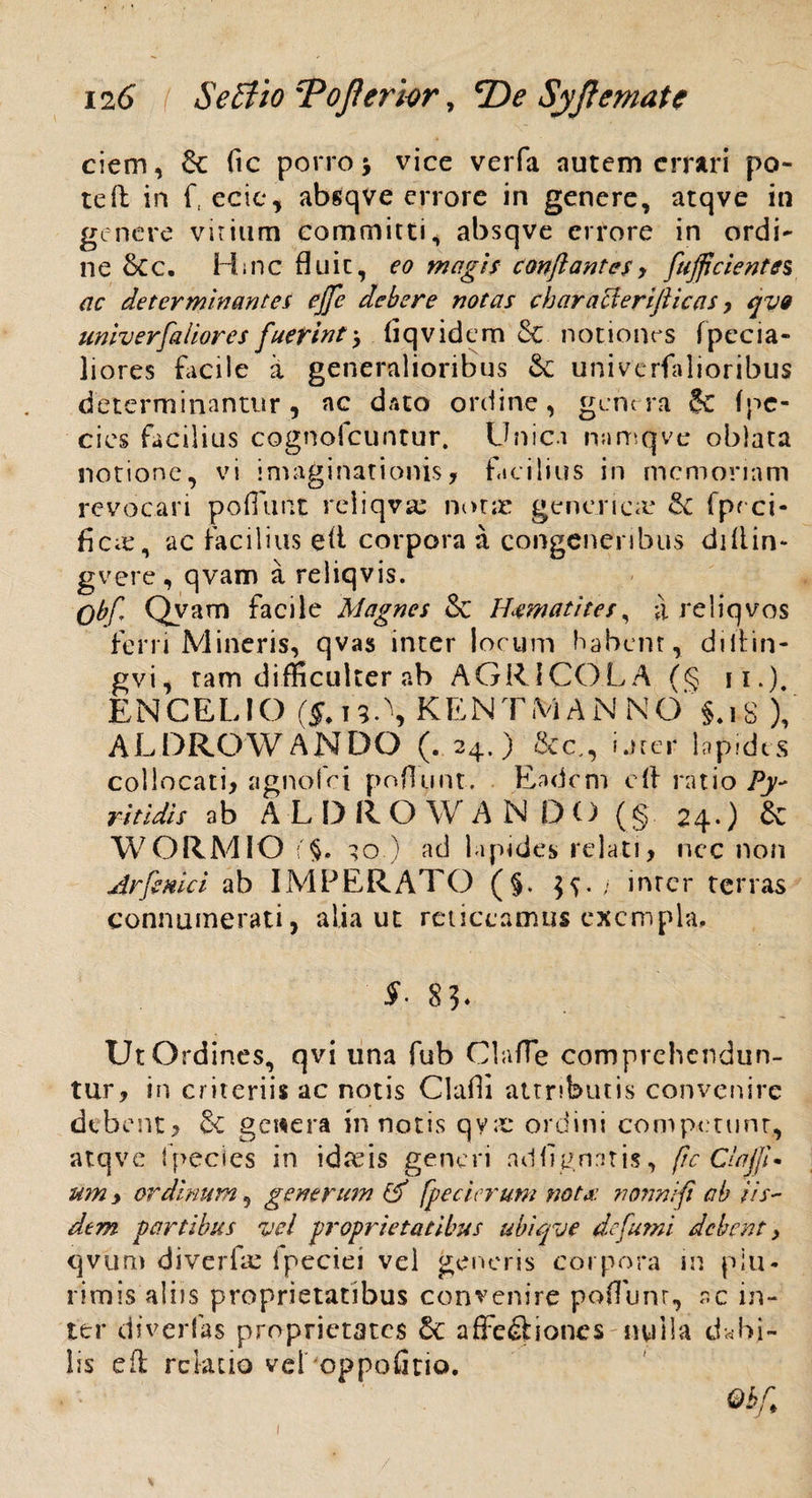 ciem, 6c ftc porro \ vice verfa nutem errari po¬ te 11 in f, ecic, absqve errore in genere, atqve in genere virium committi, absqve errore in ordi¬ ne &c. Huic fluit, eo magis conflantes> fujfl'cientes ac determinantes ejfe debere notas characierifticas, qvo univerfaliores fuerint> liqvidem & notiones fpccia- liores facile 'x generalioribus & univerfalioribus determinantur, ac dato ordine, genera 5C fpc- cies facilius cognofcuntur. Unici namqve oblata notione, vi imaginationis, facilius in memoriam revocari poliunt reiiqvse notae genencre fpeci- ficie, ac facilius eli corpora a congeneribus diliin- gvere, qvam a reliqvis. Obf, Qvam facile Magnes & H4watites, a reiiqvos ferri Mineris, qvas inter locum habent, diltin- gvi, tam difficulter ab AGRICOLA (§ n.). ENCELIO (S. 19.\ KEN TM A N N O §.18 ), ALDROWANDO (. 24.) &c., iurei* lapides collocati, agnofei poliunt. Eadem e{} ratio Py- ritidis ab A L 1) 11 O W A N 1)0 (§ 24*) & WORMIO i'§. ;o ) ad lapides relati, nec non Arfiniet ab IMPERATO (§. inter terras connumerati, alia ut reticeamus exempla, S. 83- Ut Ordines, qvi una fub ClafTe comprehendun¬ tur, in criteriis ac notis Clafii attributis convenire debent, & genera in notis qy;c ordini competunt, atqve Ipecies in idfeis generi adfrgnntis, fic ClajjU um y ordinum, generum & fpecierum nota: nonni fi ab iis¬ dem partibus vel proprietatibus ubiqvt defami debent y qvum diverfa; Ipeciei vel generis corpora in plu¬ rimis aliis proprietatibus convenire poflunr, ac in¬ ter diverfas proprietates &c affe&ioncs nulla debi¬ lis eft relatio veLoppolitio. 1