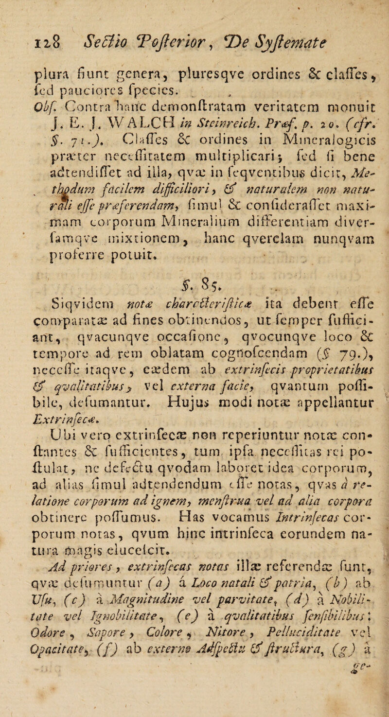 plura fiunt genera, piuresqve ordines &clafies, fed pauciores fpecies. Qbf Contra Tiaiic demonftratam veritatem monuit j. E. J, W ALCH in Steinreich. Pr<ef p. 20. (cfr. §. 7 i.)t C Infles & ordines in Mmeraiogicis pra:tcr nectflitatem multiplicaris fed fi bene adtendiffet ad illa, qvee in feqventibus dicit, Me* t ha dum facilem difficiliori, 0 naturalem non natu~ reni effie p referendam , fimul conlideraflct maxi¬ mam corporum Mineralium differentiam diver- famqve mixtionem, hanc qverelam nunqvam proferre potuit. S. 85. Siqvideni not<e charc&erifticx ita debent effe comparata: ad fines obtinendos, ut fcrnpcr fuffici- ant, qvacunqve occafione, qvocunqve loco 3c tempore ad reni oblatam cogtlofcendam ($ 79.), n e c c fle itaqve, ciedem a b ex tr infeci,s proprietatibus 0 qualitatibus> vel externa facie, qvantum poffi- bilc, defumantur. Hujus modi notae appellantur fcxtrinfec** Ubi vero extrinfecte non reperiuntur noix con- ftnntcs 6c fufficientes, tum ipfa. neceflitas rei po- Hulat, ne defectu qvodam laboret idea corporum, ad alias fimul adtendendum tfle notas, qvas a re¬ latione corporum ad ignemy mcnflrua vel ad alia corpora obtinere poffumus. Has vocamus cor* porum notas, qvum hinc intrinfeca eorundem na¬ tura tnagis elucelcit. Ad priores, extrinfecas notas illrc referenda: funt, qviC defu ruuntur (a) a Loco natali 0patria, (b) ab 17fu, (c) a Magnitudine vel parvitatet (d) a Nobili¬ tate vel Ignobilitate, (e) ii qvalitatibus fenjibihbus \ Odore , Sapore > Colore , Nitore, Pelluciditate vel Opacitate, (f) ab externo Adfpetlu 0firuBura% (g) k