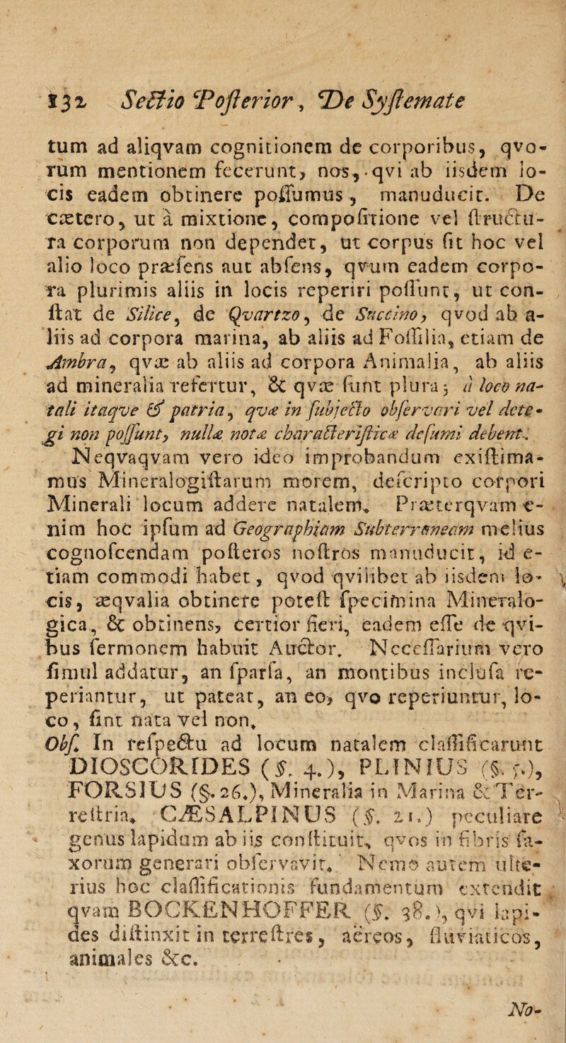 Seffiio Pofterior, Syjlemate tum ad aliqvam cognitionem de corporibus, qvo- rum mentionem fecerunt? nos, qvi ab iisdem lo¬ cis eadem obtinere poflumus, manuducit. De ctetero, ut a mixtione, compofirione vel ftruflii- ra corporum non dependet, ut corpus fu hoc vel alio loco praefens aut abfens, qvurn eadem corpo¬ ra plurimis aliis in locis reperiri poliunt, ut con¬ flat de Silice, de Qyartzo, de Succino, qvod ab a- liis ad corpora marina, ab aliis ad Foflilia, etiam de Ambra, qvie ab aliis ad corpora Animalia, ab aliis ad m i n e r a Ii a re fer tur, 6c q v te fu n t p 1 u r a, a loco na¬ tali itaqve & patria, qv<e in fuhje&o obfervari vel det e* gi non poffunty nulU nota cbnraffieriftiea defami debent.. Neqvaqvam vero ideo improbandum exiftirm- mus Mineralogrftarum morem, deferipto corpori Minerali locum addere natalem* Praaierqvam c- nim hoc ipfum ad Geographiam Subterraneam melius cognofcendam polleres no (Iros manuducit, id e- tiam commodi habet, qvod qviiibet ab iisdem lo¬ cis, xqvalia obtinete potet! fpecifnina Mineralo- gica, & obtinens? certior fieri, eadem e fi e de qvi- bus fermonem habuit Anclor. Nccefiaritmi vero fimul addatur, an fparfa, an montibus inclufa re¬ pedantur, ut pateat, aneo? qvo reperiuntur, lo¬ co, fint nata vel non» Obf> In refpe&u ad locum natalem claffificarunt DIOSCORIDES (§. 4.), PLINIUS (§. FORS IUS (§. 26«), Mineralia in Marina Se Ter- reitrin* CJESALPIN US (§t zu) peculiare genus lapidum ab iis coniti tu it* qvos in fibris fa- xorrnn generari obfervaVit* Nemo autem ulte¬ rius hoc clailificationis Fundamentum extendit qvam BOCKfiNHOFFRR (5. 38. ), qvi lapi¬ des diilinxit in terreftres, aereos, fluviaticos, animales &c. No-