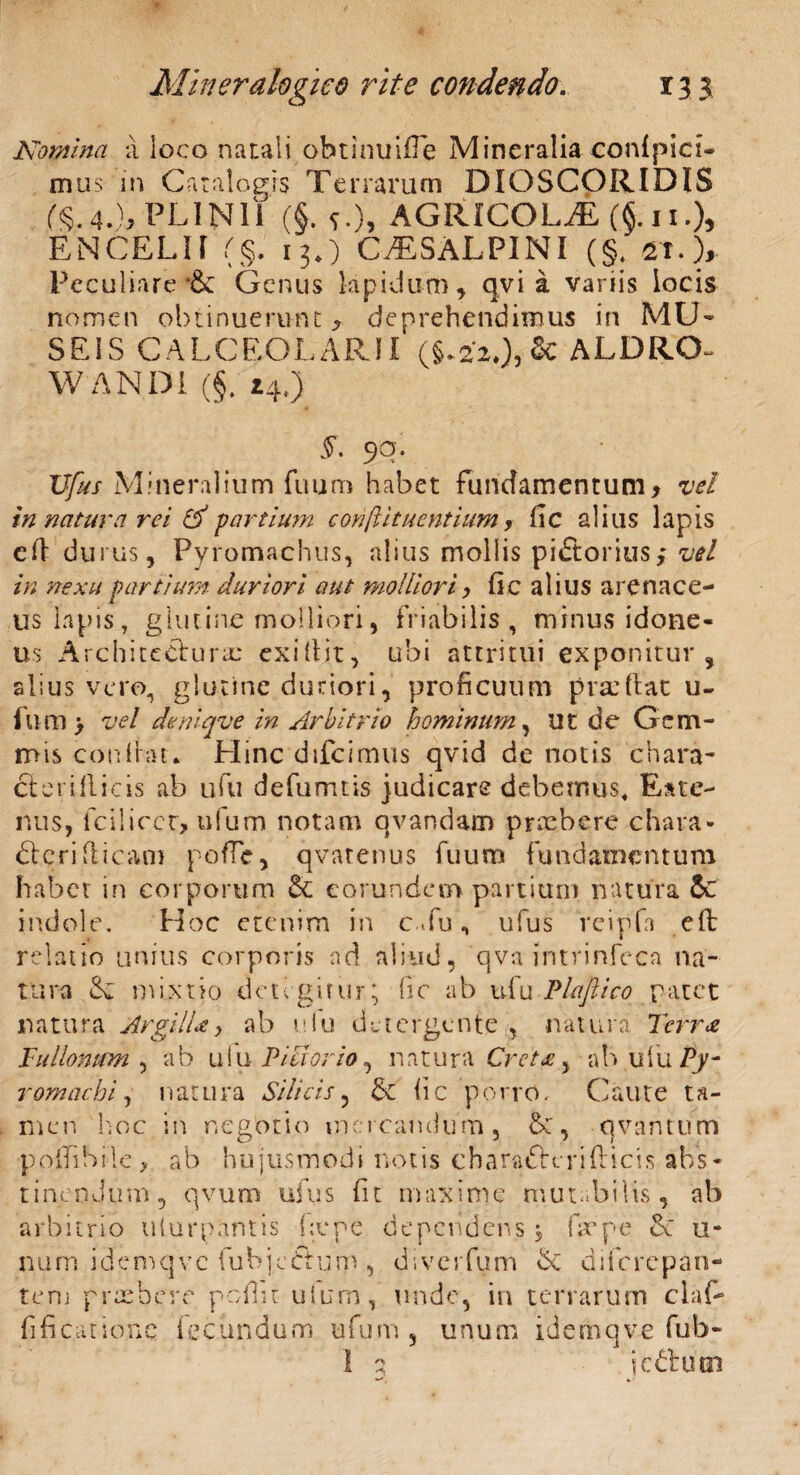 Nomina a loco natali obtinuiffe Mineralia confpici- mus 'in Catalogis Terrarum DIOSCORIDIS ^.4.), PLINII ($. *.), AGRICOLAE (§. 11.), ENCELII (§. 13.) CISALPINI (§. Peculiare *& Genus lapidum, qvi a variis locis nomen obtinuerunt* deprehendimus in MU¬ SEIS CALCEOLARII (§.220, & ALDRO- W ANDI (§( 14.) £ 90. Ufus Mineralium fuum habet fundamentum* vel in natura rei & partium conftitucntium, fic alius lapis cft durus, Pyromachus, alius mollis pi&orius; vel in nexu partium duriori aut molliori, fic alius arenace¬ us lapis, glutine molliori, friabilis , minus idone¬ us Architectura: exifiit, ubi attritui exponitur, alius vero, glutine duriori, proficuum prxftat u- lum > vel deniqve in Arbitrio hominum, ut de Gem¬ mis confiat. Hinc dtfcimus qvid de notis chara- cleriflicis ab ufu defumtis judicare debemus, Eate- nus, fciliccr, ufum notam qvandam prxbere chara* dtcrifiicam poffe, qvatenus fuum fundamentum habet in corporum eorundem partium natura 5c indole. Hoc etenim in c .fu, ufus fcipfa eft relatio unius corporis nd aliud, qva intrinfeca na¬ tura R mixtio detegitur; fic ab ufu Plaftico patet natura Argilie y ab e Iu detergente , natura Terrei Tullomrm , ab uIu Pictorio, natura Creta y ab ufu Py- romachi, natura Silicis, & fic porro. Caute ta¬ men hoc in negotio mercandum, R, qvantum polii Sile> ab hujusmodi notis charafterifticis abs¬ tinendum, qvum ufus fit maxime mutabilis, ab arbitrio uiurpantis fiepe dependens, firpe 6e u- n u m i d e ni q v c fu bjeft u m , dive r fu m St d 1 fc re p an¬ te ru praebere pofiit uimm, unde, in terrarum claf- fificatio.nc fecundum ufum , unum idemqv.e fub- I 2 iedtuei