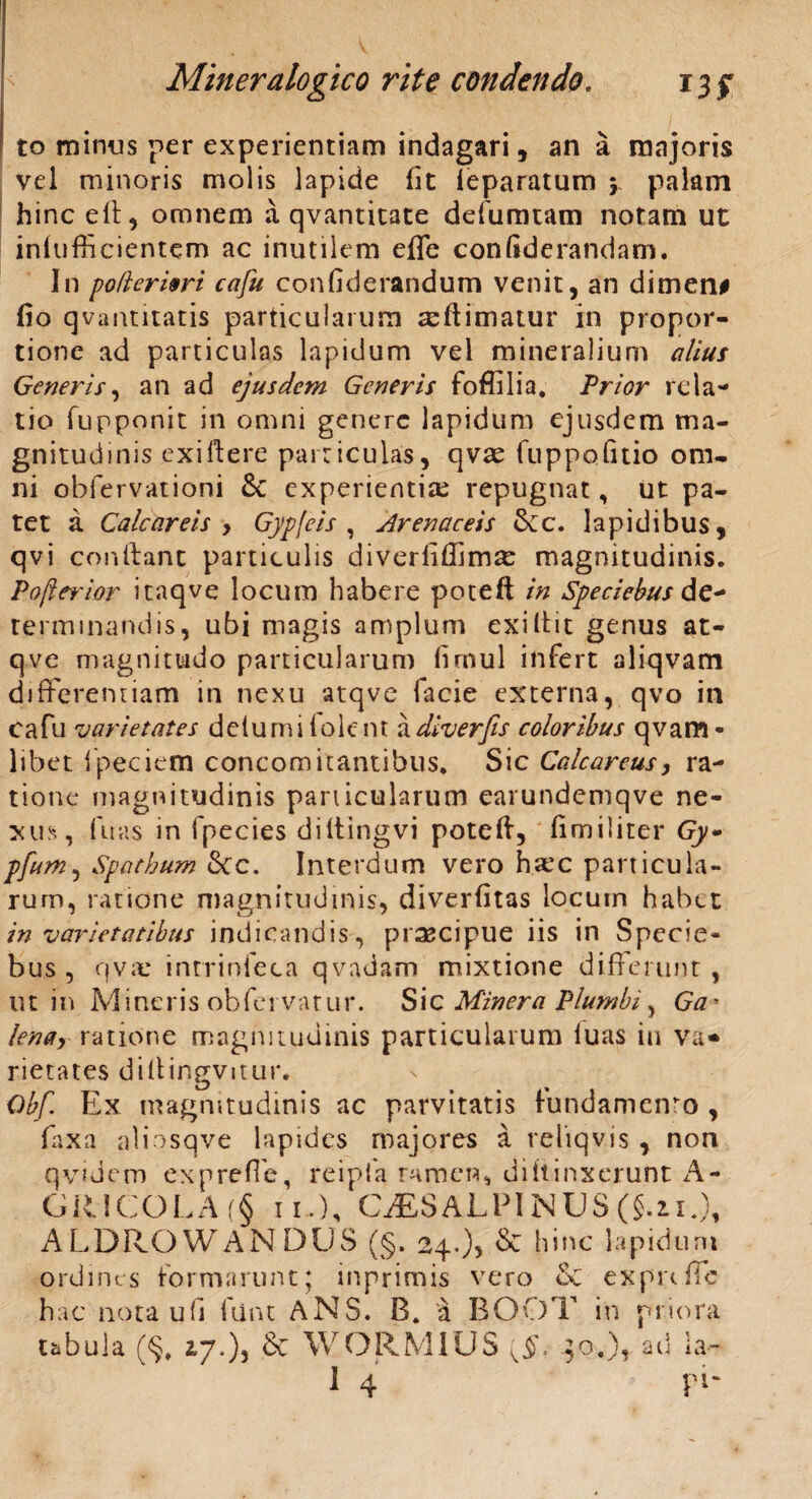 to minus per experientiam indagari, an a majoris vel minoris molis lapide fit ieparatum y palam hinc efi, omnem a qvantitate defumtam notam ut inlufficientem ac inutilem efle confiderandam. In poflerivri cafu confiderandum venit, an dimen# fio qvantitatis particularum aeftimatur in propor¬ tione ad particulas lapidum vel mineralium alius Generis, an ad ejusdem Generis foffilia. Prior rela¬ tio fupponit in omni genere lapidum ejusdem ma¬ gnitudinis exiftere particulas, qvae fuppofitio om¬ ni obfervationi &C experientias repugnat, ut pa¬ tet a Cale areis , Gypfeis , irenaceis &c. lapidibus, qvi confiant particulis diverliffim^ magnitudinis. Pofterior itaqve locum habere poteft in Speciebus de- terminandis, ubi magis amplum exi It it genus at- qve magnitudo particularum firnul infert aliqvam differentiam in nexu atqve facie externa, qvo in cafu varietates delumiiolent adiverfis coloribus qvam- libet fpeciem concomitantibus* Sic Calcareus, ra¬ tione magnitudinis panicularum earundemqve ne¬ xus, fuas in fpecies diltingvi potefi, fimiliter Gy~ pfum, Spathum Scc. Interdum vero haec particula¬ rum, ratione magnitudinis, diverfitas locuin habet in varietatibus indicandis, praecipue iis in Specie¬ bus , qvx intriofeca qvadam mixtione differunt , ut in Mineris obfervatur. S i c Miner a Plumbi, Ga• lenar ratione magnitudinis particularum luas in va* rietates difiingvitur. Qbf. Ex magnitudinis ac parvitatis fundamento, faxa aliosqve lapides majores a reiiqvis , non qvidem ex p re fle, reipfa ramen, difiinxerunt A- GR1COLA (§ 11.), CAESALPINUS (§.21.), ALDRO WANDUS (§. 24.), & hinc lapidum ordines formarunt; inprimis vero & exprtffe hac nota u(I fiint ANS. B. a BO.OT in priora tabula (§* 2,7.), & WORMIUS {§, 30.), ad ia- 14 ' pi-