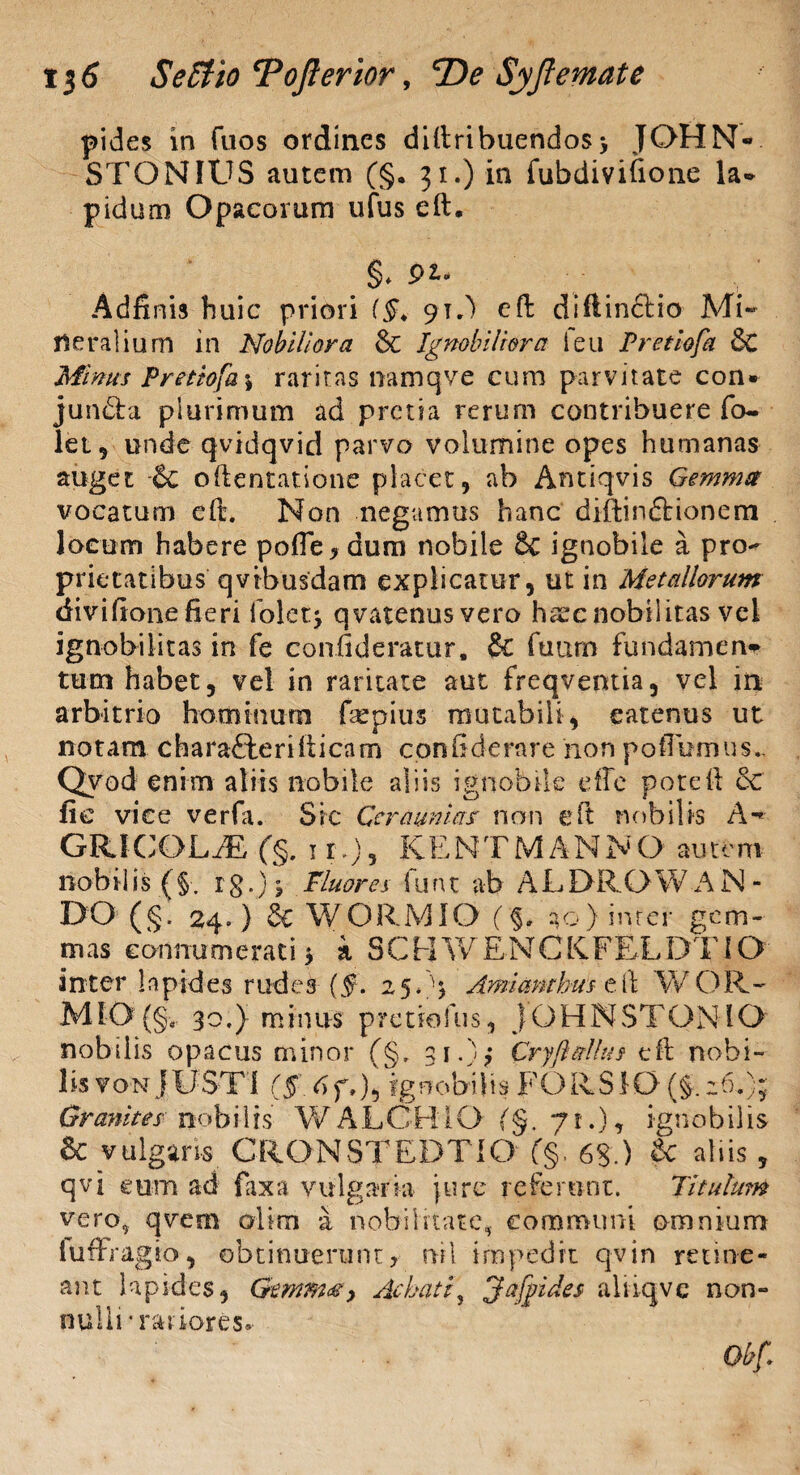 pides in fuos ordines diftribuendos> JOHN- STONIUS autem (§. 31.) in fubdivifione la¬ pidum Opacorum ufus eft. §* pi- Adfinis huic priori (§> 9T.) eft diftinclio Mi¬ neralium in Nobiliora & Ignobiliora leu Pretiofa 3c Minus Pretiofa \ raritas namqve cum parvitate con¬ juncta plurimum ad pretia rerum contribuere fo- let, unde qvidqvid parvo volumine opes humanas auget -& oftentatione placet, ab Antiqvis Gemma vocatum eft. Non negamus hanc diftinCtionem locum habere pofie y dum nobile & ignobile a pro¬ prietatibus qvibusdam explicatur, ut in Metallorum <ii vi fi one fieri iolet^ qvatenusvero hssc nobilitas vel ignobilitas in fe confideratur, & fuum fundamen^ tum habet, vel in raritate aut freqventia, vel in arbitrio hominum fepius mutabili, eatenus ut notam charafterifticam confiderare hon pofTumus., Qyod enim aliis nobile aliis ignobile effe poteft ec fi e vice verfa. Si c Ceraunias non eft nobilis A - GRIGOLiE (§. 11.), KENTMANNO autem no b ilis ( §. r g.) ? Pluor es fu n t ab A L DR O W A N - DO (§. 24. ) & WORMIO (§. 20) inrer gem¬ mas connumerati * a SCHWENCKFELDTIO inter lapides rudes (5. 25/4 Amimtbus eft WOR~ M10 (§, 30.} minus pretiofus, jOHNSTONIO nobilis opacus minor (§. 31.) Cr yfi alius eft nobi¬ lis von j USTI (§ 6f»), ignobilis FORS 10 (§. :6.); Gr anites no bilis W A L GH i O (§, 71.), ignobilis & vulgans CRONSTEDTIO (§. 6g.) gc aliis, qvi eum ad fax a vulgaria jure referunt. Titulum vero, qvem olim a nobilitate, communi omnium fuftraglo, obtinuerunt, nil impedit qvin retine¬ ant lapides, Gemma > Achati} fiaffules alikjvc non- nulli’ rariores. Qbfi