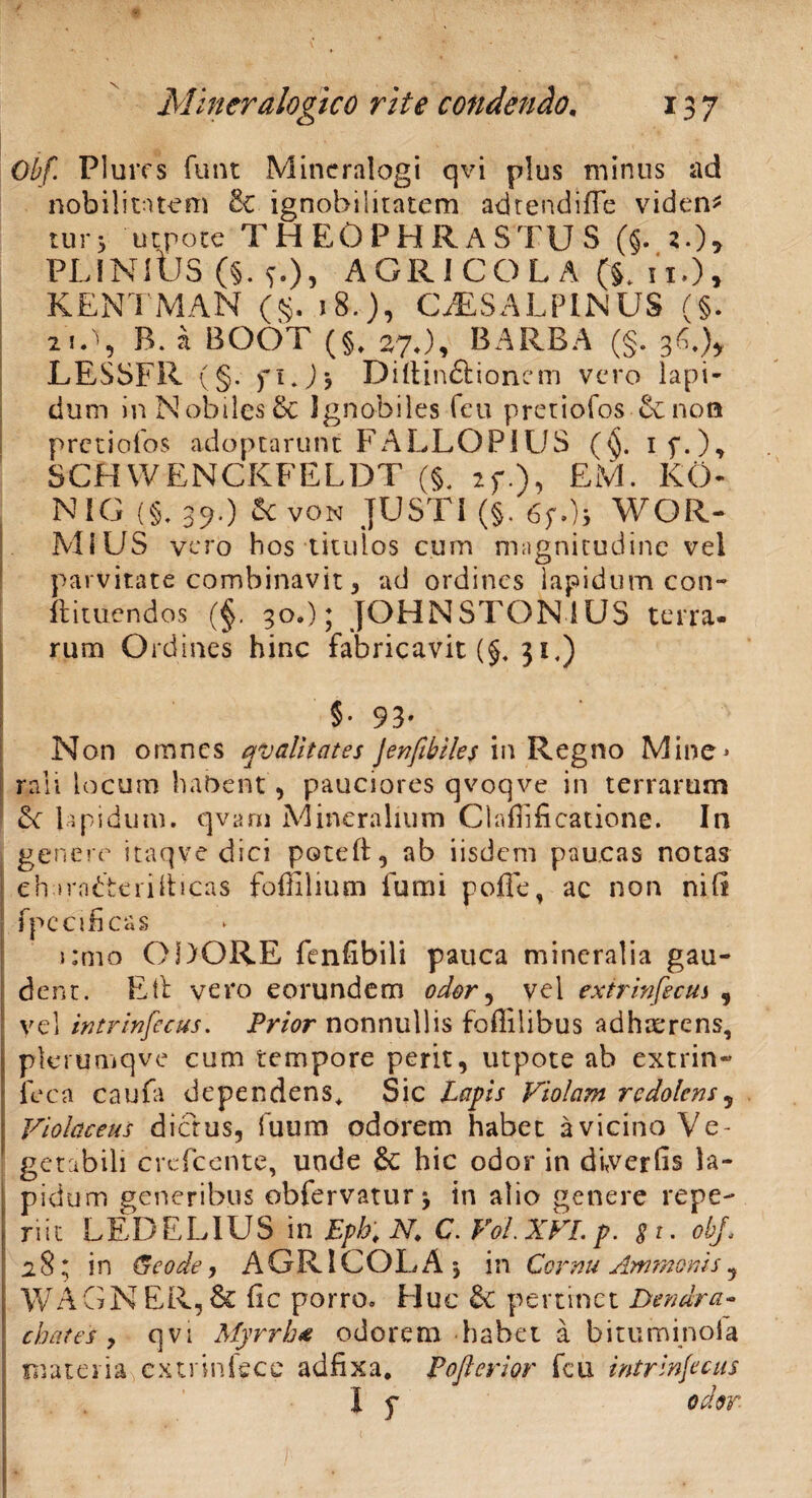 X 137 Mincralogico rite condendo. Obf. Plurcs funt Mincralogi qvi plus minus ad nobilitatem 8c ignobilitatem adrendifle videns tur> utpote THEOPHRASTUS (§. 2.)5 PLINIUS (§. AGRICOLA (§. n.), KENTMAN (§. 18.), CISALPINUS (§. 21 A, B. a BOOT (§, 27J, BARBA (§. 36.)* LESSFR (§. 71. J > Diltin&ionem vero lapi¬ dum InNobilesSc Ignobiles feu pretiofos Scnon pretiofos adoptarunt FALLOPIUS (§. 17.), SCHWBNCKFELDT (§. 27.). EM- K0- NIC (§. 39.) & von JUSTI (§.67.), WOR- MSUS vero hos titulos cum magnitudine vel parvitate combinavit, ad ordines lapidum con- ftituendos (§. 30.); JOHN STON IUS terra- rum Ordines hinc fabricavit (§. 31,) 5- 93* Non omnes qv alit at es jenfibiles in Regno Mine* raii locum habent , pauciores qvoqve in terrarum lapidum, qvam Mineralium Clarificatione. In genere itaqve dici potell, ab iisdem paucas notas eharadterilticas fofHlium fumi poffe, ac non nili fpecificas i;mo ODORE fenfibili pauca mineralia gau- i dent. Eli vero eorundem odor, vel extrinfectis 9 vel intrinfecus. Prior nonnullis foffilibus adhrerens, plerumqve cum tempore perit, utpote ab extrin- feca caufa dependens* Sic Lapis Violam redolens5 Violaceus dictus, fuum odorem habet a vicino Ve¬ getabili crcfcente, unde & hic odor in diverfis la¬ pidum generibus obfervatur \ in alio genere repe- riit LEDELIUS in Epb. N. C. VoLXVLp. *r. obf. 28^ in &eode, AGRICOLA 5 in Cornu Ammonis , WAGNER,& fic porro. Huc & pertinet Dendra- chates 9 qvi Myrrha odorem habet a bituminofa materia extr in fece adfixa. Pofterior fcu intrinfecus