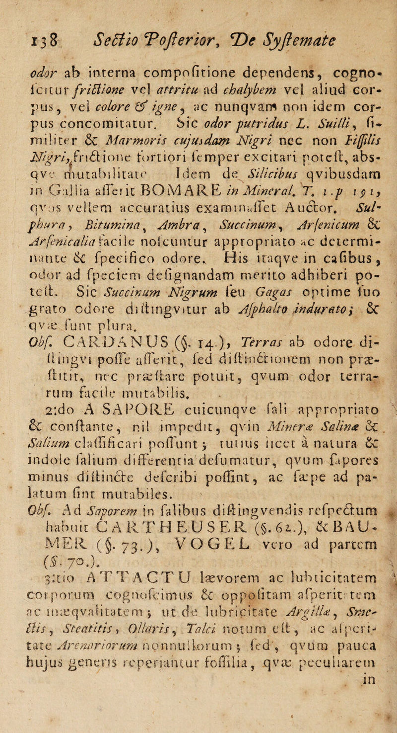 odor ab interna compofitione dependens, cogno- icitur friblione vel attritu, ad chalybem vci aliud cor¬ pus, vei colore igne ? ac nunqvam non idem cor¬ pus concomitatur. Sic odor putridus L. Suilli, fi* militer & Marmoris cujusdam Nigri nec non Hfflis Nigri,/ndfione tortiori femper excitari potelt, abs- qve rfvutabilitato Idem de Silicibus qvibusdam J n G aj lia a ile? it BOMARE in Miner ah T. 1 .p 191, c{vos vellera accuratius exam madet Auctor. Sul¬ phura, Bitumina, Ambra, Succinam, Arfeni cum & Arfenicaliaiacile noicuntur appropriato ac determi¬ nante de fpecifico odore. His iraqve in cafibus, odor ad fpeciem de lignandam merito adhiberi po¬ te It. Sic Succinam Nigrum leu Gagas optime luo grato odore duhngvitur ab Alpha Ito indurato', &C qv^e funt plura. Obf CARDANUS (§. 14 )5 Terras ab odore di- liingvi pofTe afferit, fed didindf lonem non pra> ftitit^ nec praeliare potuit, qvum odor terra¬ rum facile mutabilis. 2:do A SAPORE cuicunqve fali appropriato & conflante, r.il impedit, qvin Miner£ Salinx 6c Salium claffificari poliunttutius licet a natura £c indole ialium differentia defumatur, qvum fapores minus diftindte deferibi poffint, ac far pe ad pa¬ latum fi n t mutabiles. Obf. Ad Saporem, in bilibus diftingvendis rcfpe&um habuit CART HEUSER (§. 62..), &BAU- MER (§• 73.), VOGEL vero ad partem (X 7°*)* 3:11o ATTACTU laevorem ac lubticitatem corporum cognofeimus oppolitam afperit tem ac uueqvalitatem , ut dc lubrleitate ArgitU, Smc* Ilis , St eat it is, Ollaris, Tale i notum e it, ac alpcri- t a t e Arenariorum n o n n u 1 Lo r u m ; fed, q v u ra p a u c a hujus genens repenantur foflilia, qvac peculiarem in