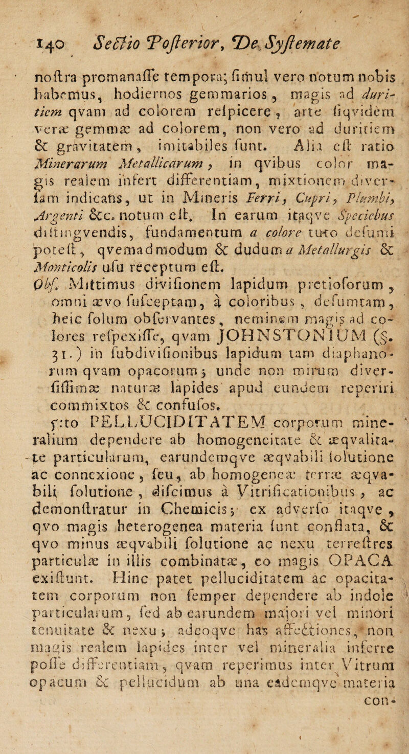 ¥ noflra promanaffe tempora; fltfiul vero notum nobis habemus, hodiernos gemmarios, magis nd duri¬ tiem qvam ad colorem relpicere ? arte flqvidem vera: gemmae ad colorem, non vero ad duritiem & gravitatem, imitabiles funt. Alia eft ratio Miner arum Metallicarum 9 in qvibus color ma¬ gis realcm infert differentiam, mixtionem diver- lam indicans, ut in Mineris Ferri, Cupriy Plumbi> Argenti &c» notum eff In earum itaqve Speciebus diitmgvendis, fundamentum a colore tu-ro defumi poted, qvernadmodum & dudum a Metalluvgis & Monticolis ufu receptum e(L Qbf> Mittimus divifionem lapidum pretioforum , omni arvo fufceptam, a coloribus , defumtam, heic folum obfervantes, neminem magis ad co¬ lores refpexiffe, qvam JOHNSTONlUM (§. 31.) in fubdivifionibus lapidum tam diaphano- rum qvam opacorum 5 unde non mirum diver» fiffi mar naturas lapides apud eundem reperiri commixtos & confufos. p:to PELLUCIDITATEM corporum mine¬ ralium dependere ab hornogencitate & reqvalita- particularum, earundernqve aeqvabili ioiutione ac connexione, feu, ab homogenem terne mqva- bili folutioue , difcitnus a Vitrificationibus , ac demondratur in Chemicisj ex adveiio itaqve , qvo magis heterogenea materia lunt conflata, Sc qvo minus reqvabili folutione ac nexu terreftres particula: in iliis combinata:, co magis OPACA exiflunt. Hinc patet pelluciditatem ac opacita¬ tem corporum non femper dependere ab indole particularum, fed ab earundem majori vel minori tenuitate $C nexu * adeoqve has affediiones, * non magis realem lapides inter vel mineralia inferre p o 0 e di ffe r e n t i a m, qvam re perimus i 111 e r V i t r u rn opacum oc pellucidum ab una eadcmqve materia con- <