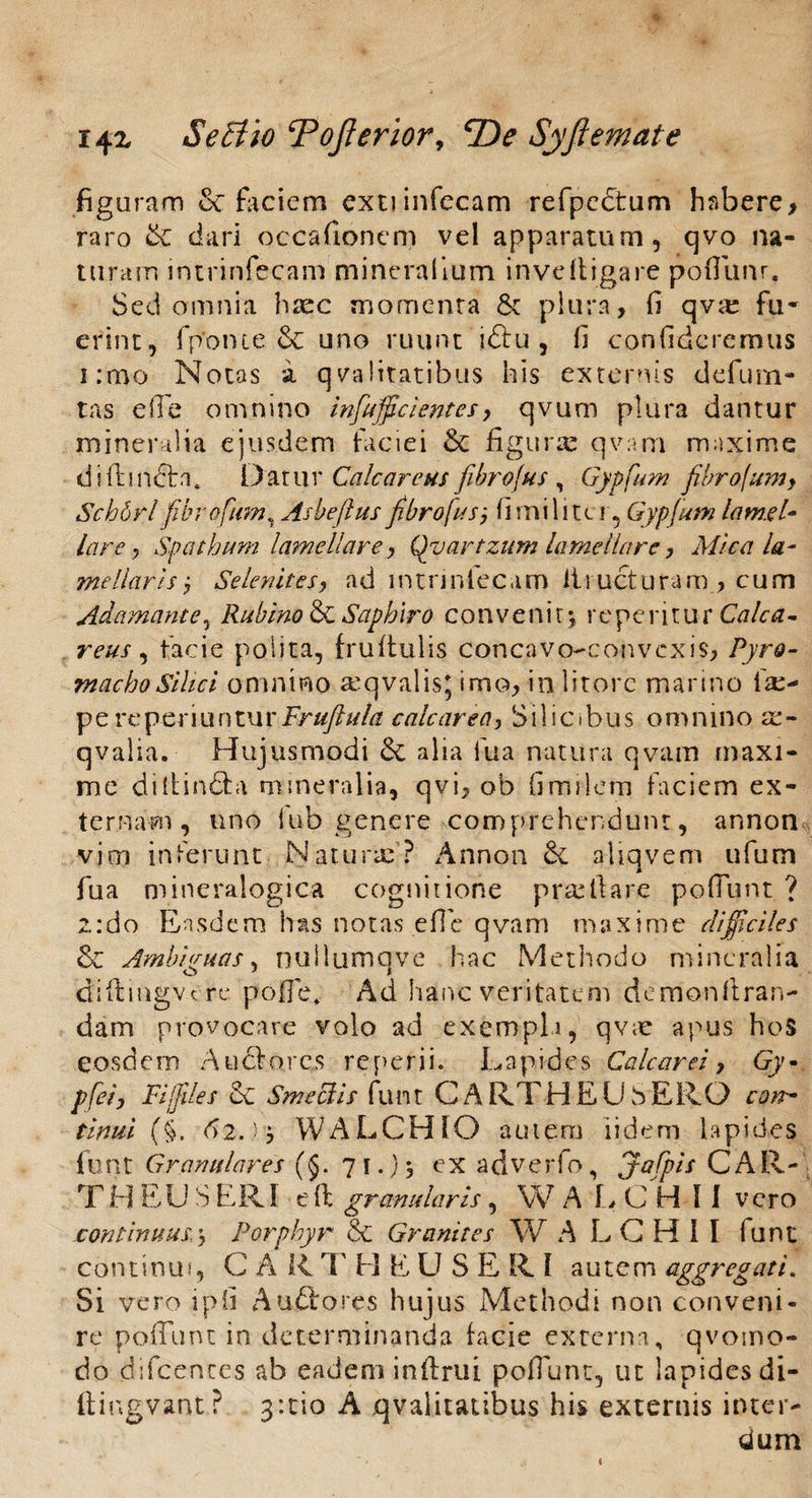 figuram & faciem extiinfecam refpcctum habere, raro Se dari occafionem vel apparatum, qvo na¬ turam intrinfecam mineralium inveftigare poflunr. Sed omnia haec momenta Sc plura, fi qva: fu¬ erint, fponte & uno ruunt iftu , fi confideremus i:mo Notas a qvalitatibus his externis defutu¬ tas e ile omnino infulcientes, qvum plura dantur mineralia ejusdem faciei Sc figurx qvam maxime difhndbu Datur Calcar e us fibrofus, Gypfum fibrajumy Scborl fibrofum, Asbeftus fibrofus, fi mi liter, Gypfum lamel¬ lare, Spathum lamellare, Qyartzum lamellare, Mica la¬ mellaris •, Selenltes, ad intnnlecam Eructuram, cum Adamante, Rublno & Saphiro convenit; repentur Calca- reus, facie polita, fruftulis concavo-convcxis, Pyro- machoSilici omnino a^qvalis, imo, in litore marino ia:- pe re periuntur Fruftula calcarea, Silicibus omnino a> qvalia. Hujusmodi 6c alia fua natura qvam maxi¬ me diltin&a mineralia, qvi, ob fimilem faciem ex¬ ternam, uno iub genere comprehendunt, annon vim inferunt Natura:? Annon & aliqvem ufum fua mineralogica cognitione pra:liare poliunt ? z:do Easdem has notas efie qvam maxime ^«7« & Ambiguas, nullumqve hac Methodo mineralia diftingvcre pofie. Ad hanc veritatem demon liran¬ dam provocare volo ad exempli, qvae a pus hoS eosdem A udiores re perii. Lapides Calcarel, Gy~ pfel, FI/files 8c Smecils funt C A RT H E U S ERO cott- tinni (§. 62->> WALCHIO autem iidem lapides funt Granulares (§. 71.)5 exadverfo, jafpls CAR- T H EU S ERI e ll granularis, W A L C H I I vero continuus,Porphyr & Gr anites W A L CHII lunt continui, C A R T H E U S E R I autem aggregati. Si vero ipfi Audtores hujus Methodi non conveni¬ re poliunt in determinanda facie externa, qvomo- do difcences ab eadem inflrui poffunt, ut lapides di- ftingvant? 3:tio A qvalitatibus his externis inter¬ dum