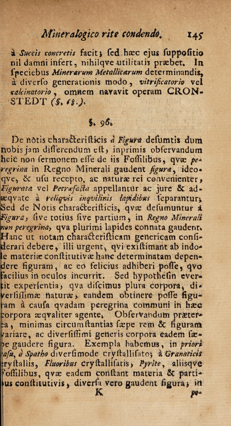 a Succis concretis facit j fed heee ejus fuppofitio nil damni infert, nihilqve utilitatis prasbet* In fpeciebus Miner arum Metallicarum determinandis, a diverfo generationis modo, vitrificatorh vel takinatorio, omnem navavit operam CRON- STEDT ($> ii.)* De notis thafaHeriftiCis a Figura defututi* dum ttobis jam differendum eft> inprimis obfervandum hei£ non fermonem effe de iis Foflilibus, qvee pe* regrim in Regno Minerali gaudent figura, ideo* qve, ik ufu recepto, ac naturas rei convenienter * Figurata vel PetrxfaRa appellantor ac jure & ad* ssqvatc a reliqvis inqvilims lapidibus leparantur* Sed de Notis chara&eridicis, qvee defumtintui* i Figura i ilve totius five partium, in Regno Minerali nen peregrina) qva plurimi lapides Connata gaudenr* Hanc ut notam chara&erifticam geneticam confi* ierari debere, illi urgent, qvi exiftimartt ab indo* e materias conftitutivas hanc determinatam deperi» dere figuram, ac eo felicius adhiberi pofle, qvo acilius in oculos incurrit. Sed bypothefin ever* ;it experientia* qva difeimus plura corpora, di* rerfiffimae naturae > eandem obtinere pofle figu* *am i caufa qvadam peregrina communi in bsec corpora aeqvaliter agente* ObferVandufci pr£tef* ia, minimas circumdandas fepe rem & figuram variare, ac diverfiffimt getteris corpora eadem fise* t>e gaudere figura. Exempla habemus, in priori afu, d Spatho diVerfimode cryftallifiito^ a Granaticit tryftallis, Fluoribus Cryftallifatis* Pyrite, aliisqve oflilibus, qvie eadem condant materia & parti* us conditutivis, diverfa veto gaudent figura* in K p*