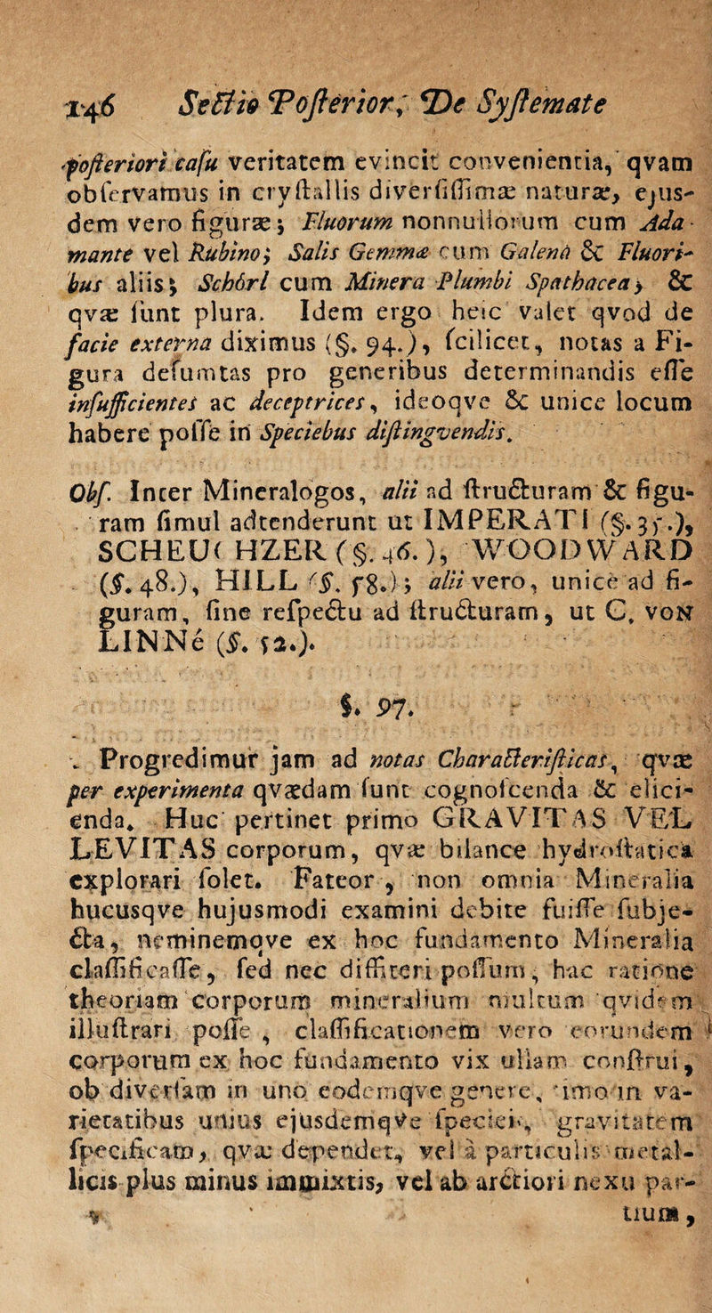 fofteriori eafu veritatem evincit convenientia, qvam obfervamus in cryftallis diverfifiimse naturae, ejus¬ dem vero figurae j Fluorum nonnullorum cum Ada mante vel Rubino; Salis Gemma cum Galena & Fluori- bus aliis \ Schdrl cum Miner a Plumbi Spathacea > & c\vx fiunt plura. Idem ergo hem valet qvod de facie externa diximus (§* 94.), fcilicer., notas a Fi¬ gura defumtas pro generibus determinandis efle infujfi'cientes ac deccptrices, ideoqve 6c unice locum habere poffe iri Speciebas diftingvendis. ■ V ?' . .i i • • ' , - * •> *' ** T^jl Obf Incer Mineralogos, alii ad ftrufturam & figu¬ ram fimul adtenderunt ut IMPERATI (§.3 fi.), SCHELK HZER ('§•; 46.), WOODWARD (5**48.), HILL <■§< f8.)> alii vero ^ unice ad fi¬ guram, fine refpectu ad firudturam, ut G* von LINNe (j>. §. 97» •* Progredimur jam ad notas CharaBerifticas, qvee per experimenta qvaedam furit cognolcenda & elici¬ enda* Huc pertinet primo GRAVITAS VEL LEVITAS corporum, qv<e bulance hydroitatici expiorari folet. Fateor y non omnia Mineralia hucusqve hujusmodi examini debite fuiffe fubje- £ba, neminemqve ex hoc fundamento Mineralia ckffificaffe, fed nec diffiteri pofium • hac ratione theoriam corporum mi ne rali u m ni u itum q v i d e m illuftrari poffe , clafiificationem vero eorundem .*■ corporum ex hoc fundamento vix ullam conffrui, ob diverfam in unh eodemqjve genere, imo m va¬ rietatibus unius ejusdemqVe fpectefi, ‘gra-vitatem fpecificam, qvaj dependet, vel a paniculis metal¬ licis plus minus immixtis, vel ab arctiori nexu par- ■* * • uum,