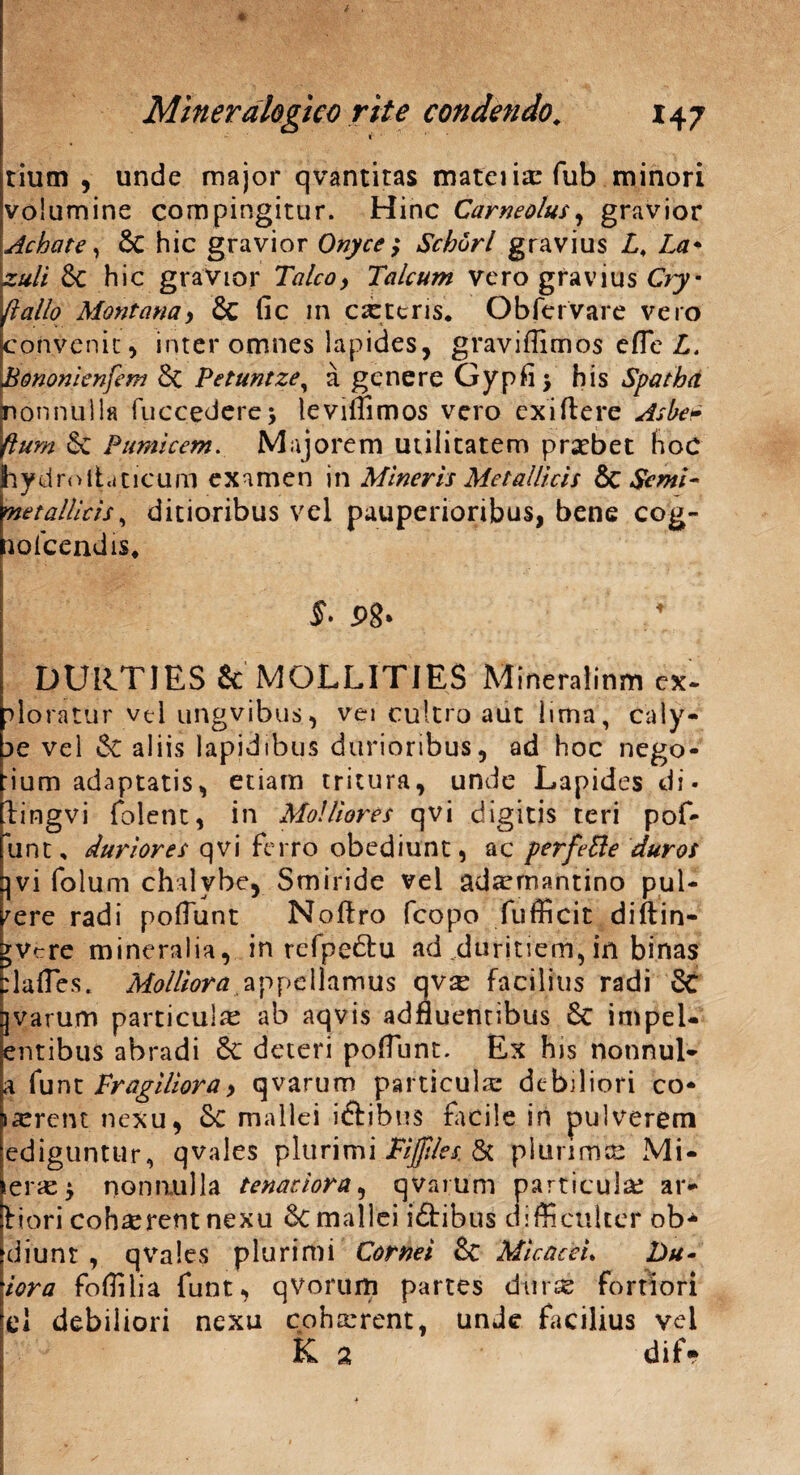 r 1' tium , unde major qvantitas mateiixfub minori volumine compingitur. Hinc Carneolus, gravior Achate, & hic gravior Onyce ; Schorl gravius L, La* zuli Sc hic gravior Talco, Talcum vero gravius Cry- (lallo Montana> & fic in exteris. Obfervare vero convenit^ inter omnes lapides, graviffimos efle L. Bononienfem 5t Petuntzey a genere Gypfi > his Spatha. nonnulla fuccederej teviffimos vero exiftere Asbe» Hum Se Pumicem. Majorem utilitatem praebet hoc hydroliaticum examen in Mineris Metallicis 6c $emi~ metallicis, ditioribus vel pauperioribus, bene cog- aoicendis. f. P8* DURT1ES & MOLLITIES Mineraiinm ex~ ploratur vel ungvibus, vei cultro aut lima, caly- 3e vel «St aliis lapidibus durioribus, ad hoc nego- :ium adaptatis, etiam tritura, unde Lapides di- lingvi folent, in Molliores qvi digitis teri pof- unt, duriores qvi ferro obediunt, ac perfeBe duros ]vi folum chalybe, Smiride vel adxmantino pul¬ vere radi poliunt Noftro fcopo fufficit diffin¬ ire mineralia, in refpedfu ad duritiem, in binas rlafles. Molliora appellamus qvx facilius radi 8c qvarum particulx ab aqvis adfluentibus 6c impel¬ lentibus abradi 8e deteri polfunt. Ex his nonnul- a funt Fragiliora> qvarum particula: debiliori co* ixrent nexu, Sc mallei iftibtis facile in pulverem edigunttlr, qvales plurimi Fijjtles. & plurima? Mi- erx$ nonnulla tenaciora, qvarum particula? ar- fiori cohxrentnexu 8c mallei iftibus difficulter ob- diunr , qvales plurimi Cornei & Micae e i* Du~ iora foffilia funt, qVorum partes diirx fortiori el debiliori nexu coharrent, unde facilius vel ■ • 'J K 2 dif*