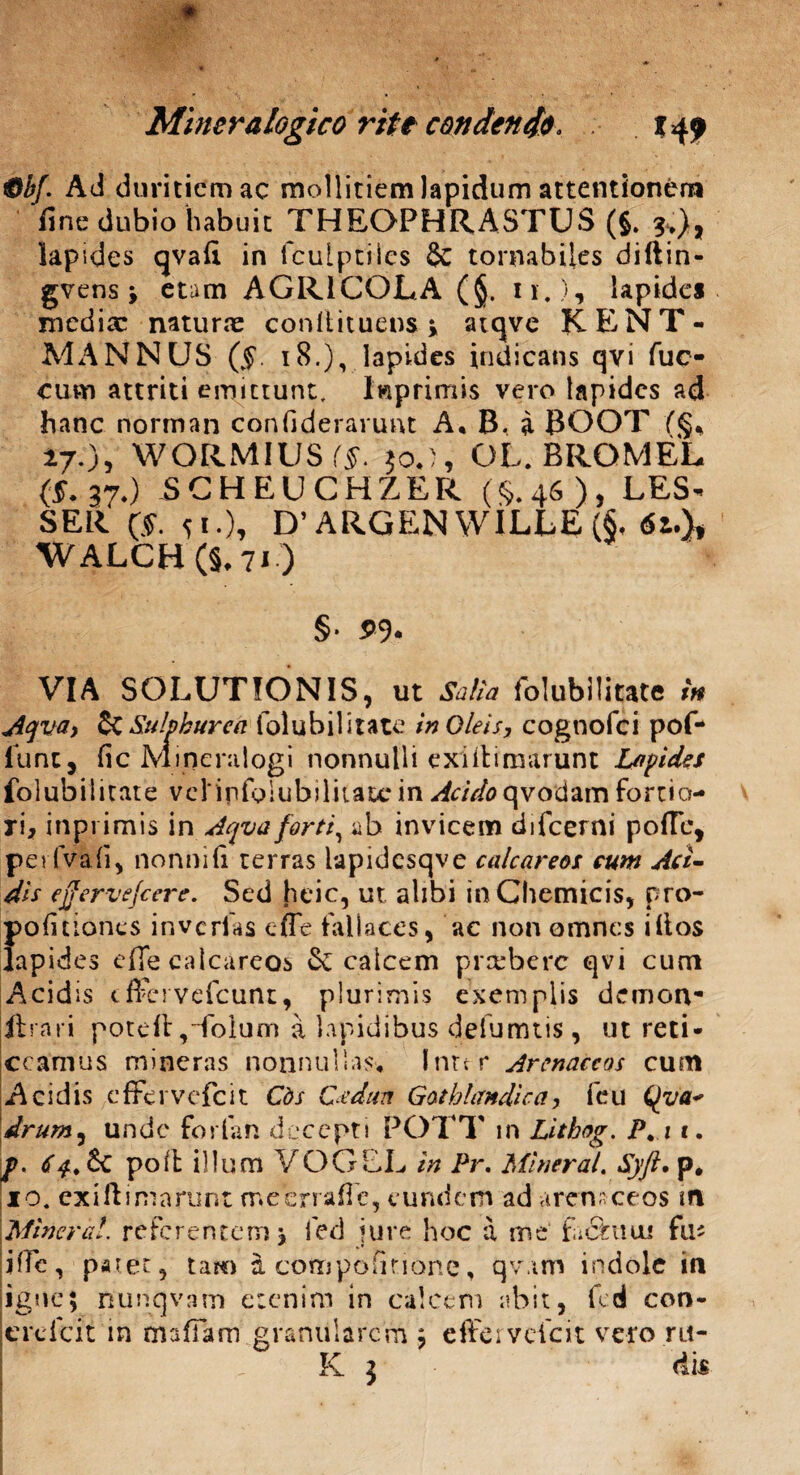 0bf. Ad duritiem ac mollitiem lapidum attentionem fine dubio habuit THEOPHRASTUS (5. *,), Iapides qvafi in fculptiies & tornabUes diftin- gvens j etam AGRICOLA (§. 11.), lapides medix naturx conliituens ; atqve KENT - MANNUS (§. 18.), lapides indicans qvi fuo cum attriti emittunt. Imprimis vero lapides ad hanc norman confiderarunt A, B. i BOOT (§, i70, WORMIUS (§. joj, OL.BRQM-EL (§. 37,) SCHEUCHZER (§.46), LES* SER ($. 51.), D’ARGENWILLE(§, 6i.)t WALCH(§.7i ) §• 5>9* VIA SOLUTIONIS, ut Salia folubiiitate in Aqva, St Sulphurea folubiiitate in Oleis, cognofci pof- luntj fic Mineralogi nonnulli exiilimarunt Lapides folubiiitate vclififolubiliiatc in Acido qvodam fortio¬ ri, inpi imis in Aqva forti, ab invicem difeerni poffe, pe? (Vah, nonni fi terras iapidcsqve calcareos cum Aci¬ dis effervefeere. Sed heic, ut alibi in Chemicis, pro- pofitiones inverias effe fallaces, ac non omnes illos Iapides effe calcareos & calcem preebere qvi cum Acidis tffcrvefcunt, plurimis exemplis demon- ftrari poteff ,-folum a lapidibus delumtis, ut reti¬ ceamus mineras nonnullas, Inter Arenaceos cum Acidis effervefeit Cds Cedua Gathlandica, feu (^va* drum, unde for i an decepti POTT in Lithog. P.i c. f. 6 & poil illuni VOGEL in Pr. Miner at, Syft. p, 10. exiftimarunt meerrafle, eundem ad arensceos in Miner a!. r e fc r e n t e m i e d jure h o c a m e‘ fa St n tu fiu jffe, paret, tam a compofirionc, qv.im indole in igne; nunqvarn etenim in calcem abit, fcd con- jerdeit in tmffam granularem ; effervefeit vcro.ru- K $ dis