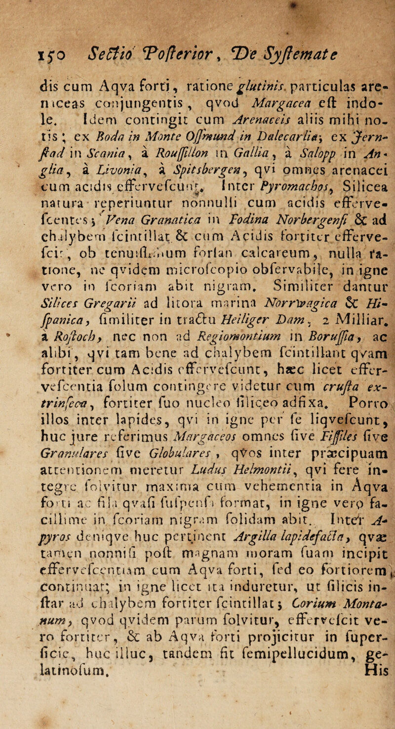 dis cum Aqva forti, ratione glutinis, particulas are- mceas conjungentis, qvod Margacea eft indo¬ le. Idem contingit cum Arenaceis aliis mihi no¬ tis ; cx Roda in Monte Ojjhtmd in Dalecarlia\ ex Jern* fiad i n Scania , a Rouffilion ! n Gallia , a Salopp i n An * glia, a Livonia, a Spitsbergen , qvi omnes arenacei cum acidis efFervefcunr* Inter Pyromachos, Silicea natura reperiuntur nonnulli cum acidis efferve- fcentcs \' Vena Granatica in Fodina Norbergenfi & ad chalybem lcinxillat;.& cum Acidis fortiter efferve- fcir, ob tenuifliibum forlan calcareum, nulla ra¬ tione, ne qvidem microfeopio obfervabile, in igne vero in 1 coriam abit nigram. Similiter dantur Silices Gregarii ad litora marina NorrXvagica & Hi- [panica, firniliter in traftu Heiliger Dam, 2 Milliar, a Roftoch, nec non ad Regiomontium in Borujjia, ac alibi, qvi tam bene ad chalybem fcintillant qvam fortiter cum Acidis effervefeunt, hasc licet effer- vefcentia folum contingere videtur cum crufta ex- trinfeca, fortiter fuo nucleo filieeo adfixa, Porro illos inter lapides, qvi in igne per fe liqvefcunt, huc jure referimus Margaceos omnes (ive Fijfiles fi ve Granulares fi ve Globulares , qVos inter prsccipuam attentionem meretur Ludus Helmontii, qvi fere in¬ tegre folyitur maxima cum vehementia in Aqva forti ac fila qvafi fu fp en fi» format, in igne verp fa¬ cillime in fcoriam nigram folidam abit. Intdr A* pyros deniqve huc pertinent Argilla lapi de fati a, qvae tamen nonni fi poft magnam moram fuam incipit efFervefc.entum cum Aqva forti, fed eo fortiorem continuat; in igne licet ita induretur, ut filicis in- Itar ad chalybem fortiter fcintillat 5 Corium Monta- num, qvod qvidem parum folvitur, effervefeit ve¬ ro fortiter, & ab Aqva forti projicitur in fuper- ficic, huc illuc, tandem fit femipellucidum, ge- Utinofuoi,' His