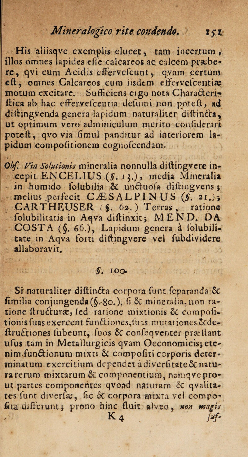 His aliisqve exemplis elucet, tam incertum , illos omnes lapides die calcareos ac calcem prsebe- re, qvi cum Acidis efFervercunt, qvam certum cft, omnes Calcareos cum iisdem efferveicentia; motum excitare. Sufficiens ergo nota Chara&eri^ ftica ab hac effervefeentia defurni non poteft, ad diitingvenda genera lapidum naturaliter diftincta, ut optimum vero adminiculum merito confiderari poteft, qvo via fimui panditur ad interiorem la¬ pidum compofitionem cognofcendam. Obf. Via Solutionis mineralia nonnulla diftingvere in¬ cepit ENCELIUS (§, i $.)media Mineralia * in humido folubilia & un&uofa diftmgvens ; melius ^perfecit CjESALPINUS (L 21.}* , CARTHEUSER (§. 62.) Terras, ratione folubilitatis in Aqva diftinxit; MEND. DA . COSTA (§. 66.), Lapidum genera a lolubili- tate in Aqva forti diftingvere vel fubdividere al labo ravit, §. roq. Si1 naturaliter diftin&a corpora funt feparanda & fimilia conjungenda(§. go.), 6 & mineralia,non ra¬ tione ftrudtursc, fed ratione mixtionis 5c compoliw tionisfuasexercent funftiones,fu;i$ mutationes Scde- ftruftiones fubeunt, fuos &C confeqventer pra:Itant ufus tam in Metallurgicis qvam Oeconomicis;ete¬ nim funftionum mixti 8c compofiti corporis deter¬ minatum exercitium dependet a diverfitate& natu- rarerum mixtarum &: componentium, namqvepro- ut partes componentes qvoad naturam & qvrdita- tes funt divcrlae, 6c & corpora mixta vel compo- fita differunt; prono hinc fluit alveo, wm magis K 4 Juf-