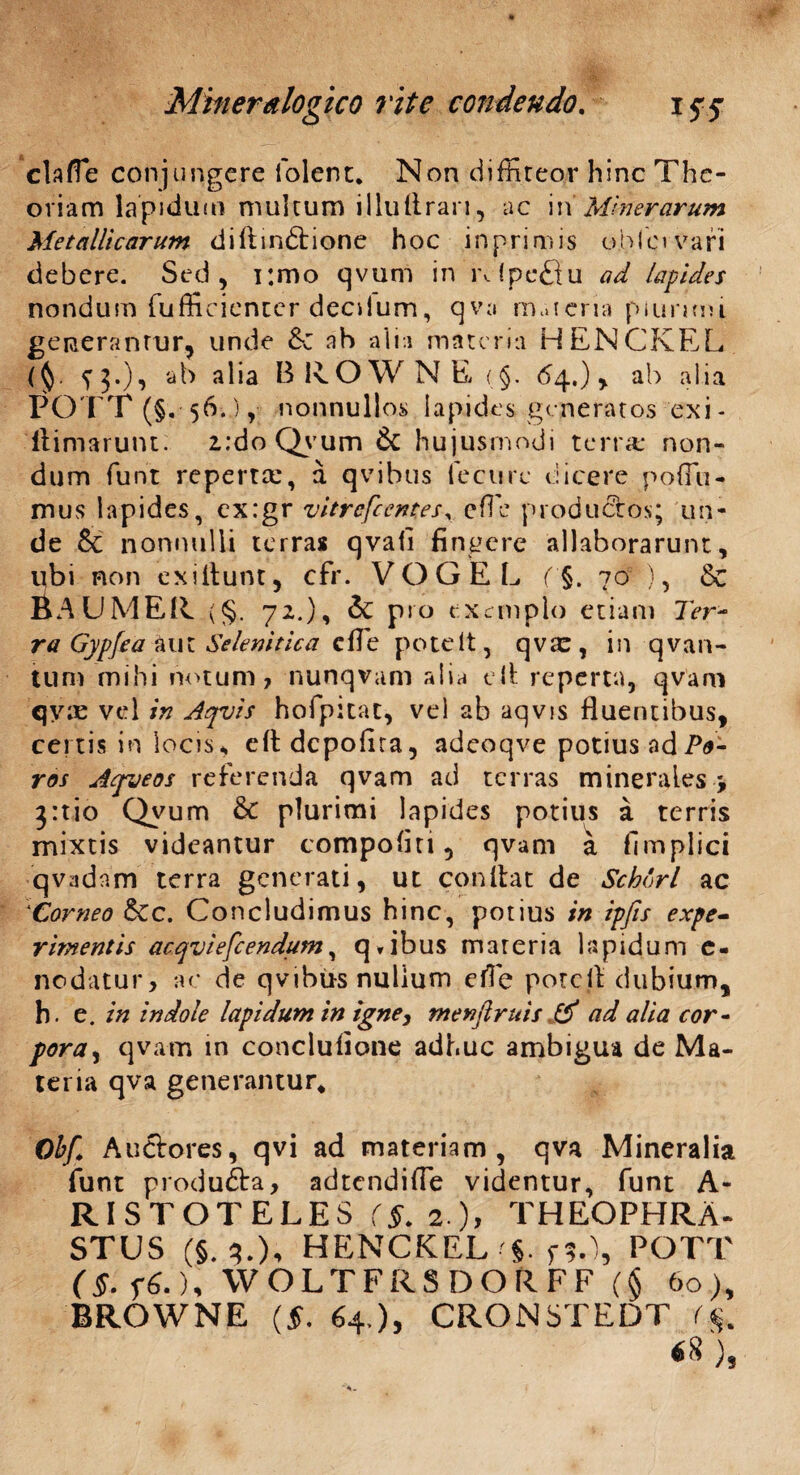 clalTe conjungere Tolene. Non diffiteor hinc The¬ oriam lapidum multum i 1 lu ii rari ^ ac i\\ Miner arum Metallicarum diliindtione hoc inprimis oblcwafi debere. Sed, i;mo qvum in lvfpeQu ad lapides nondum fufficientcr decdum, qva maicria plurimi, generantur, unde &z ah alia materia HENCKEL ($. fj.), ab alia BROWNE (§. 64.), ab alia POTT (§. 56.), nonnull os Iapides generatos exi- ftimarunt: i:do Qvum & hujusmodi terra* non¬ dum funt reperta:, a qvihus lecure dicere poffiti- mus lapides, ex:gr vitrefeentes, effie productos; un¬ de & nonnulli terras qvafi fingere allaborarunt, ubi non exiitunt, cfr. V O G E L f§. 70 ), Sc BAUMER <§. 72.), & pio exemplo etiam Ter¬ ra Gypfea aut Se lenit lea effie potelt, qva:, in qvan- tum mihi notum, nunqvam alia cit reperta, qvam qy:c vel in Aqvis hofpitat, vel ab aqvis fluentibus, certis in locis, eltdcpofira, adeoqve potius adP*- ros Jtfjeos referenda qvam ad terras minerales * 3:tio Qvum & plurimi lapides potius a terris mixtis videantur compofiti, qvam a fimplici qvadam terra generati, ut conltat de Schorl ac *Corneo &c. Concludimus hinc, potius in ipfis expe* riment is acqviefcendum, q*ibus materia lapidum c- nodatur, ac de qvihus nulium efle potelt dubium, h. e. in indole lapidum in igney menftruis & ad alia cor- pora, qvam in conclufione adhuc ambigua de Ma¬ teria qva generantur* Obf. Auctores, qvi ad materiam, qva Mineralia funt produfta, adtendiffie videntur, funt A- RISTOTELES rf. 2 ), THEOPHRA¬ STUS (§.3.), HENCKEL POTT (§. f£.), WOLTFRSDORFF (§ 60), BROWNE (f. 64 ), CRON5TEDT