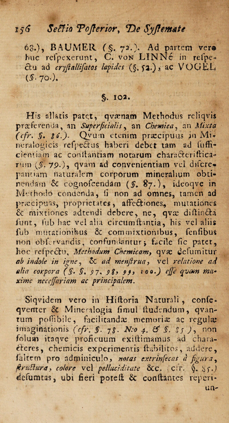 i$6 Se Ah TcJteriory *De Syjtem&te 68.), BAUMER (§. 72.). Ad partem ver® huc rcfpcxerunt, C. von LINNc in refpe** clu ad cryfialiifiatos lapides (§♦ ^3.) x ac VOGEL (£• 70.). §. 102. His slUtis patet, qvaenam Methodus rcliqvis proferenda, an Superficialis y an Chemica ? an Mixta (cfr, §. iii.). Qvun etenim praecipuus jn Mi* neralogicis refpeftus haberi debet tam ad cientiarn ac conllantiam notarum characfcriflica* rum (5r7P-)i qvam ad convenientiam vel dtfere» pantiam naturalem corporum mineralium obti¬ nendam & cognofeendam (#, 87.), ideoqve in Methodo condenda, ii non ad omnes, tamen ad prarcipins, proprietates, affeftiones, mutationes Sc mixtiones adtendi debere, ne, qvx di-ftin&a funt, fub hac vel alia circum flantia , his vel aliis fub mutationibus & commixtionibus, fenfibus non obfervandis, confundantur\ facile fic patet, hoc refpeclu, Methodum Chemicamy qvas defumitur ah indole in igne, &C ad menfiruay vel relatione ai alia corpora (§• §. 97. 9$y 9)y 100.) ejje qvam xime neccjfiariam ac principalem. Siqvidem vero in Hifloria Naturali , confe- qverrter £e Mineralogia fimul lludendum, qvan- tum poflibile, facilicandas. memoriae ac regula: imaginationis (cfr. §. 7^. N:o 4. & §. g j ), non foluai itnqve proficuum exi (limamus ad chara¬ cteres, cheroicis experimentis ftabilitos, addere, (altem pro adminiculo, notas extrinfecas c) figura, ftrtiElu-ra, colore vel pellaci ditate Scc. cfr. 8 defumtas, ubi fieri potefl & conflantes reperi* ' un-