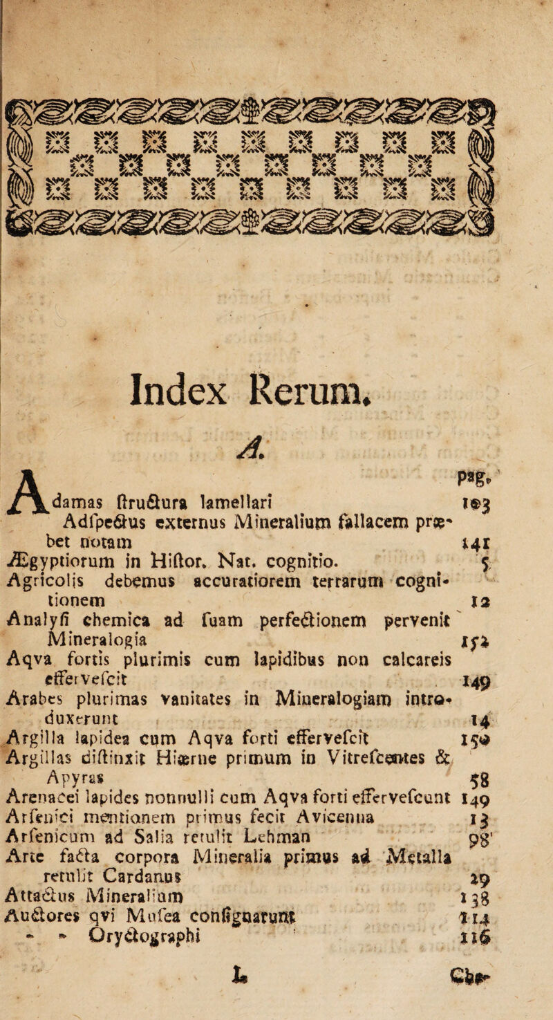 Index Rerum» p*g» *®3 141 5 13 A. J^^damas ftru&ura lamellari Adfpe&us externus Mineralium fallacem prge* bet notam iEgyptiorum in Hiftor. Nat. cognitio. Agricolis debemus accuratiorem terrarum cogni¬ tionem Analyfi chemica ad fuam perfectionem pervenit Mineralogia 15% Aqva fortis plurimis cum lapidibus non calcareis etferVefcit 149 Arabes plurimas vanitates in Mineralogiam introi duxerunt , 14 Argilla lapidea cum Aqva forti effervefcit 15$ Argillas diftinxit H: ter ne primum in Vitrefcemtes & Apyras . 58 Arenacei lapides nonnulli cum Aqva forti eServefcunt 149 Arfeniei mentionem primus fecit Avicemia 13 Arfenicum ad Salia retulit Lehman pg' Arte fadU corpora Mineralia primus ad Metalla retulit Cardanus Attadius Mineralium 138 Audtores qvi Mufea contignarunt 114 - * Qry&ographi u§