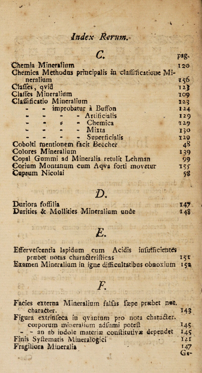 . V. C. pag. Chemia Mineralium 120 Chemica Methodus principalis in cl affricatione Mi¬ neralium 156 Clafles, qvid 12J Claffes Mineralium 109 Glaflificatio Mineralium 125 - - improbatur a Buffott 124 Artificialis „ 129 * Chemica 129 Mixta i$o - ■ Superficialis H9 Coboki mentionem facit Beccher 48 Colores Mineralium 139 Copal Gummi ad Mineralia retulit Lehman 99 Corium Montanum cum Aqva forti movetur 15f Cuprum Nicolai 5^ V D. Ikiriora foflilia 147 Durities & Mollkics Mineralium unde 14! & Effervefcentia lapidum cum Acidis infuihcientds probet notas chara&erifticas 151 Examen Mineralium in igne difficultatibus obnoxium 15^ K Facies externa Mineralium falfas Ftepc prsbet n@t, chara der. 143 Figura extrinfeca in qvantum pro nota charader. corporum mineralium adfumi potefl I45 - - an ab indole materis: conftkutiv# dependet 149 Finis Syfrematis MineraVogici ♦ 121