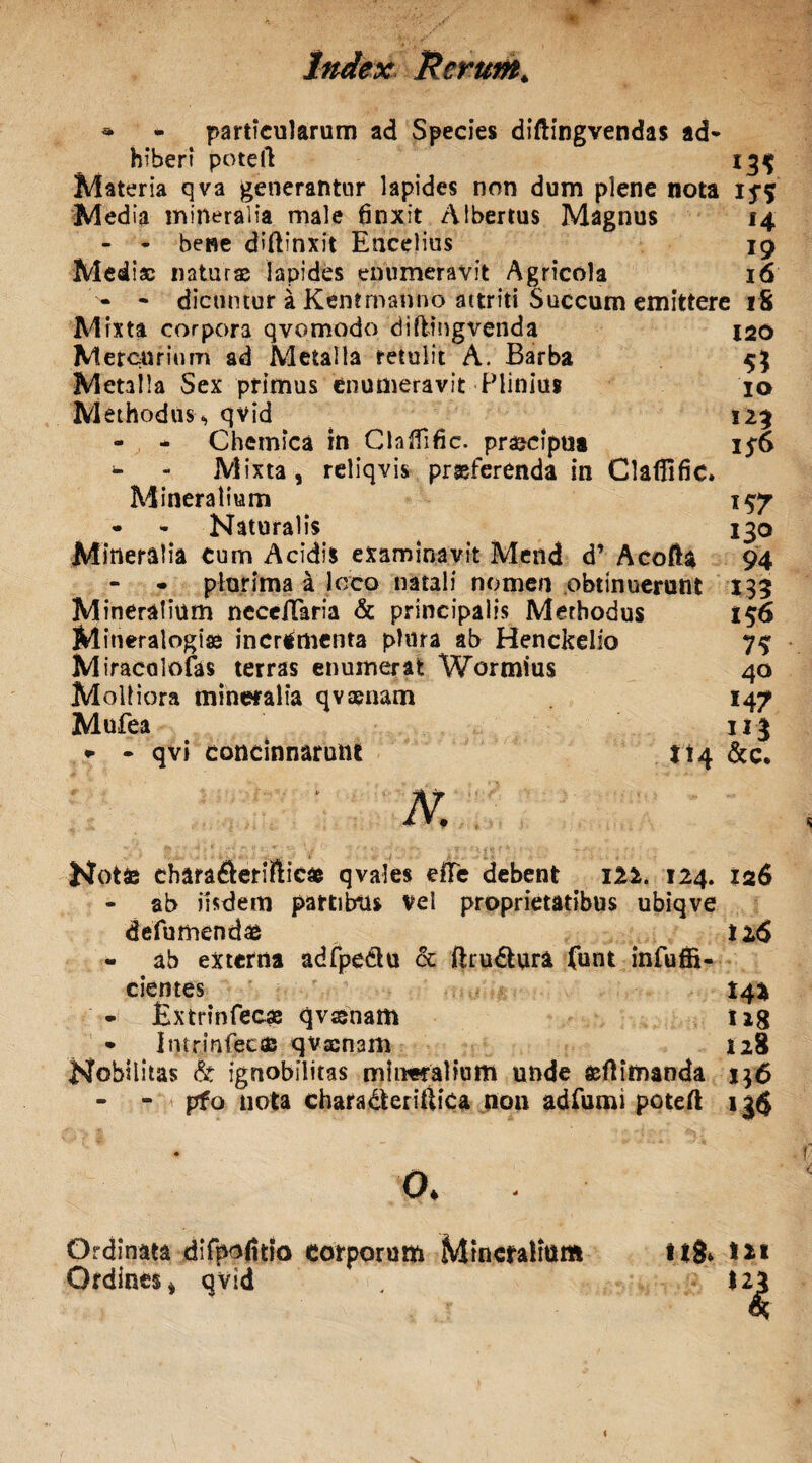 • - particularum ad Species diftingvendas ad* hibert poteft 13$ Materia qva generantur lapides non dum plene nota 15-5 Media mineralia male 6nxit Albertus Magnus 14 - - bene diftinxit Encelius 19 Mediae naturae lapides enumeravit Agricola 16 - * dicuntur a Kttnt manno attriti Succum emittere 18 Mixta corpora qvomodo diftingvenda 120 Mercurium ad Metalla retulit A. Barba 5} Metalla Sex primus enumeravit Plinius 10 Methodus., qvid . ^ 123 - - Chcmica in Chlfidc. praecipua 15-6 - - Mixta, reliqvis proferenda in Claflific. Mineralium 15-7 • * Naturalis 130 Mineralia cum Acidis examinavit Mend d’ Acofta 94 plurima i loco natali nomen obtinuerunt 135 Mineralium neceilaria & principalis Merbodus 156 Mitieralogio incrementa plura ab Henckelio 7^ Miracolofas terras enumerat Wormius 40 Molliora mineralia qvaenam 147 Mufea 113 •• - qvi concinnarunt 114 &c. N. Notae charafterirticae qvales eile debent m. 124. 126 - ab iisdem partibus vel proprietatibus ubiqve defu mendae ti6 - ab externa adfpectu cc ftru&ura funt infuffi- cientes 14* • Bxtrinfecae qvsenam U8 • Imrinfecas qvxnam 128 Nobilitas At ignobilitas mineralium unde aeflimanda 1$6 - - pfo nota chara&eriftica non adfumi poteft 13$ O* Ordinata dlfpofitio corporum Mineralium Ordines, qvid t*8» m $2