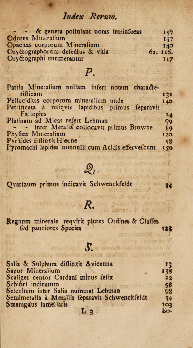 - & genera poftulant notas intrinfecas 157 Odores Mineralium 197 Opacitas corporum Mineralium 140 Ory61:ographorum defe&us & vitia 62. *i6. Ory&ographi enumerantur 117 P. ’' .*• 1 Vi Patria Mineralium nullam infert notam chara&e- riilicam 131 Pelluciditas corporum mineralium nnde 140 Petrificata a reliqvis lapidibus primus feparavit Falloprus 24. Platinam ad Micas refert Lehman 99 • inter Metalla collocavit primus Browne £9 Phyllea Mineralium 120 Pyritides diftinxit ^8 Pyromachi lapides nonnulli cum Acidis effervefeunt i$o Qvartium primus indicavit Schwenckfeldt 34 R. Regnum minerale reqvirit plures Ordines & ClafTefc fed pauciores Species t&g £ Salia & Sulphura diflinxit Avicenna S4por Mineralium - .. 138 Scaliger cenfor Cardani minus felix 22 Schiorl indicatum 5$ Selenitem inter Salia numerat Lehman 98 Semimetalla a Metallis feparavit Schwenckfeldt 34 Smaragdus lamellaris 103