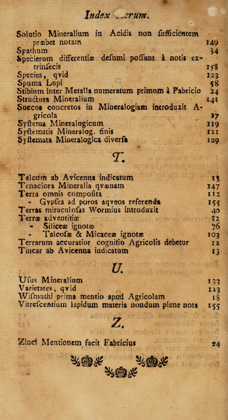 Solutio Mineralium in Acidis non fuffxcientem praebet notam Spathum Specierum differentiae defami poffimt i notis ex> trinfecis Species, qvid Spuma Lupi Stibium inter Metalla numeratum primum a Fabricio Stru&ura Mineralium Succos concretos in Mineralogiam introduxit A- gricola Syftema Mineralogicum Syflematis Mineralog. finis Syftemata Miaeralogica diverfa 149 U 15*8 123 58 24 144 »7 219 121 129 Talcum ab Avicenna indicatum 1% Tenaciora Mineralia qvasnam 147 Terra omnis compofita 112 - Gypfba ad poros aqveos referenda 155 7'erras miraculofas Wormius introduxit 40 Tcrrx adventitiae $2 - Siliceae ignotas 76 - Talcofse & Micaceae ignotae . 103 Terrarum accuratior cognitio Agricolis debetur 12 Tincar ab Avicenna indicatum 13 U. Ufus Mineralium Varietates, qvid Wifmothi prima mentio apud Agricolam Vitrefcemium lapidum materia nondum plene nota 1.33 123 18 *55 Zinci Mentionem facit Fabricius v