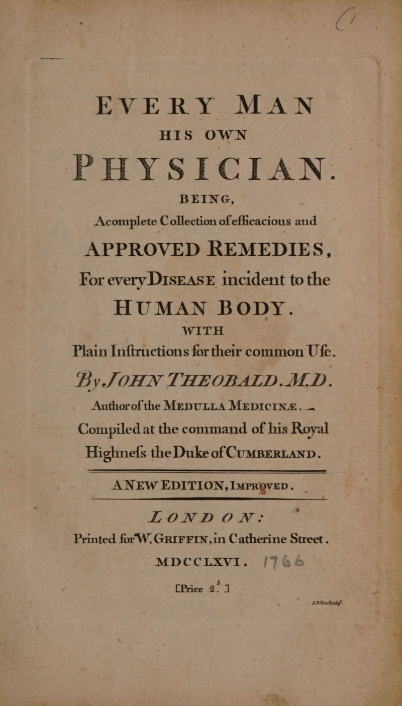 HIS OWN PHYSICIAN. Acomplete Collection of efficacious and APPROVED REMEDIES, For every Disease incident to the HUMAN BO DY. WITH Plain Inftructions for their common Ufe. By JOHN THEOBALD.MD. Authorof the MEDULLA MEDICINE. — Compiled at the command of his Royal Highnefs the Duke of CUMBERLAND. ANEW EDITION, IMPROVED. _ LONDON: Printed for'W. GRIFFIN, in Catherine Street . | MDCCLXVI. {744 iin 4)