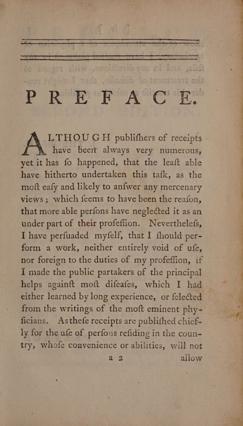 PREFACE. , have beer always very numerous, yet it has fo happened, that the leaft able have hitherto undertaken this tafk, as the moft eafy and likely to anfwer any mercenary views ; which feems to have been the reafon, that more able perfons have neglected it as an under part of their profeflion. Neverthelefs, I have perfuaded myfelf, that I fhould per- form a work, neither entirely void of ufe, nor foreign to the duties of my profeffion, if I made the public partakers of the principal either learned by long experience, or felected from the writings of the moft eminent phy- ficians. Asthefe receipts are publithed chief- ly for the ufe of perfons refiding in the coun- try, whofe convenience or abilities, will not ote allow