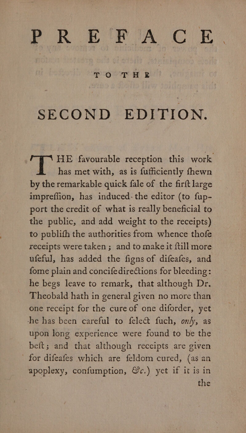 a THE | | SECOND EDITION. HE favourable reception this work f= has met with, as is fufficiently thewn by the remarkable quick fale of the firft large impreffion, has induced-the editor (to fup- port the credit of what is really beneficial to the public, and add weight to the receipts) to publith the authorities from whence thofe receipts were taken; and to makeit {till more ufeful, has added the figns of difeafes, and fome plain and concifedirections for bleeding: he begs leave to remark, that although Dr. Theobald hath in general given no more than one receipt for the cure of one diforder, yet he has been careful to felect fuch, on/y, as upon long experience were found to be the beit; and that although receipts are given - for difeafes which are feldom cured, (as an apoplexy, confumption, @c.) yet if it is in the