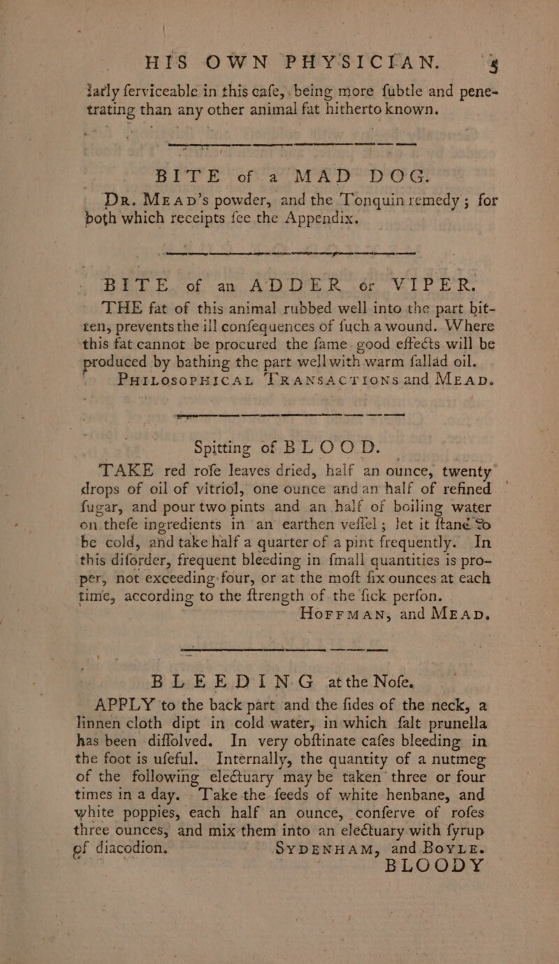 darly ferviceable in this cafe,. being more fubtle and pene- trating than any other animal fat hitherto known. + Gili Ota, Mow DoG&amp; Dr. MEAap’s powder, and the Tonquin remedy ; for poth which receipts fee the BBG aes” Ama SES eer At Se ee Dest of ay, AWD Rode VIE ER. THE fat of this animal rubbed well into the part bit- ten, prevents the ill confequences of {uch a wound. .Where ‘this fat cannot be procured the fame. good effects will be oduced by bathing the part well with warm fallad oil. MBPLOROPHIC AL TRaAaNsactionsand Meap. | se a es a Spitting of BLOOD. TAKE red rofe leaves dried, half an ounce, twenty drops of oil of vitriol, one ounce andan half of refined © fugar, and pour two pints and an half of boiling water on thefe ingredients in an earthen veilel ; Jet it {tané Yo be cold, and take half a quarter of a pint frequently. In ‘this diforder, frequent bleeding in fmall quantities is pro- per, not exceeding four, or at the moft fix ounces at each time, according to the ftrength of the fick perfon. HorrMan, and Meap. OREN emcee a en cs BLEEDING atthe Nofe. APPLY to the back part and the fides of the neck, a Finnen cloth dipt in cold water, in which falt prunella has been diffolved. In very obftinate cafes bleeding in the foot is ufeful. Internally, the quantity of a nutmeg of the following eleftuary maybe taken three or four times in a day. Take the-feeds of white henbane, and white poppies, each half an ounce, conferve of rofes three ounces, and mix them into an electuary with fyrup ef diacodion. SYDENHAM, and Boye. BLOODY