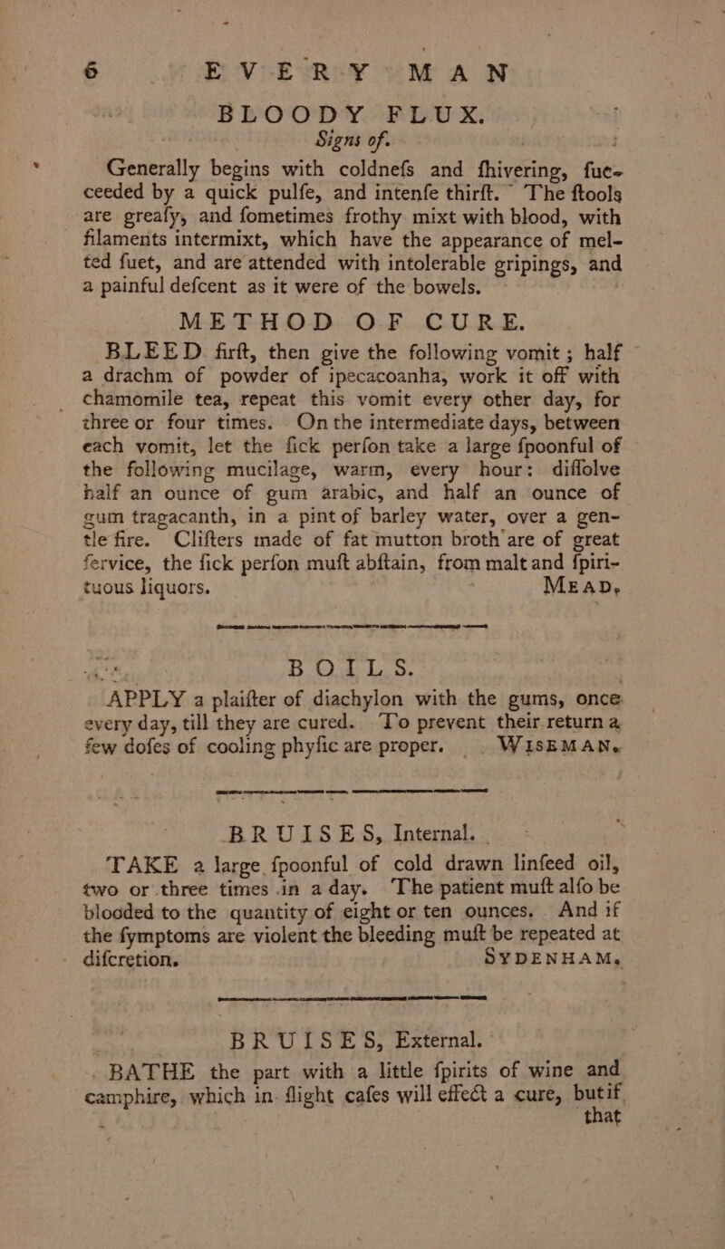 BLOODY FLUX. . ) Signs of. Generally begins with coldnefs and fhivering, fue- ceeded by a quick pulfe, and intenfe thirft. The ftools are greafy, and fometimes frothy mixt with blood, with _ filaments intermixt, which have the appearance of mel- ted fuet, and are attended with intolerable gripings, and a painful defcent as it were of the bowels. | METHOD OF CURE. BLEED. firft, then give the following vomit ; half a drachm of powder of ipecacoanha, work it off with _ chamomile tea, repeat this vomit every other day, for three or four times. On the intermediate days, between each vomit, let the fick perfon take a large fpoonful of the following mucilage, warm, every hour: diflolve half an ounce of gum arabic, and half an ounce of gum tragacanth, in a pint of barley water, over a gen- tle fire. Clifters made of fat mutton broth are of great fervice, the fick perfon muft abftain, from malt and {piri- tuous liquors. MEAD, Peerse Besdkoe arr ee nog eS ~eet BOILS. APPLY a plaifter of diachylon with the gums, once every day, till they are cured. ‘To prevent their return a few dofes of cooling phyficare proper. | WISEMAN. BRUISES, Internal. . TAKE a Jarge fpoonful of cold drawn linfeed oil, two or three times in aday. The patient muft alfo be blooded to the quantity of eight or ten ounces. And if the fymptoms are violent the bleeding mutt be repeated at difcretion. SYDENHAM, ONE Ret Cone GEE eer re ee ee BRUISES, External. ; BATHE the part with a little fpirits of wine and camphire, which in. flight cafes will effect a cure, ee ‘ : | that