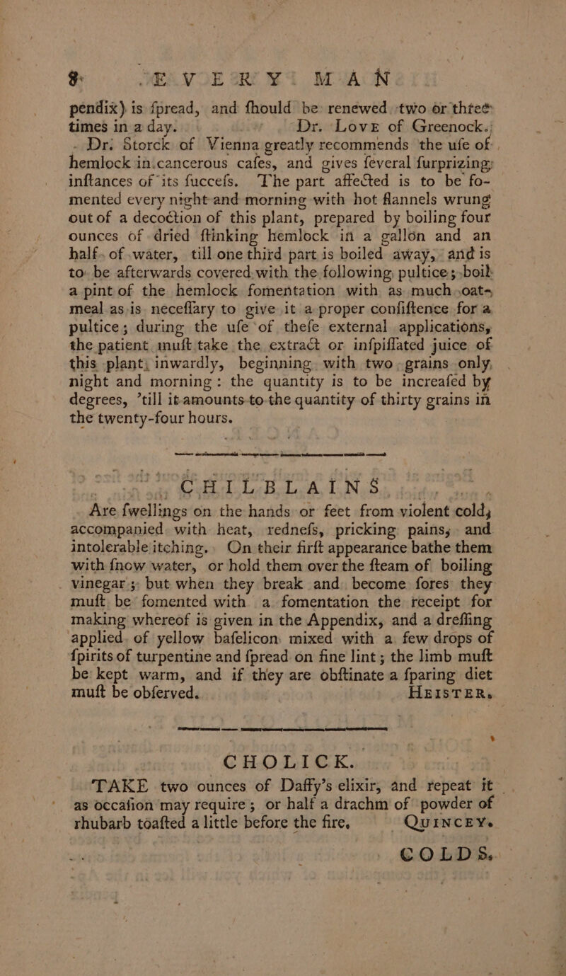 g: SEA VOE Oe ¥G MAN pendix) is fpread, and fhould be renewed. two or thtee times in a day. ' . Dr. Love of Greenock.: . Dr. Storck of Vienna greatly recommends the ufe of, hemlock in.cancerous cafes, and gives feveral furprizing; inftances of ‘its fuccefs. The part affected is to be fo- mented every ntght-and morning with hot flannels wrung out of a decoction of this plant, prepared by boiling four ounces of dried ftinking hemlock in a gallon and an half. of water, till one third part is boiled away, and is to. be afterwards covered, with the following, pultice; boil: a pint of the hemlock fomentation with as much.oats meal as.is neceflary to give it a proper confiftence for a pultice; during the ufe‘of thefe external applications, the patient muft take the extract or infpiflated juice of this plant; inwardly, beginning. with two. grains only, night and morning: the quantity is to be increafed by degrees, ’till it-amounts-to-the quantity of thirty grains in the twenty-four hours. } » GEL L BLA, LN,S Are fwellings on the hands or feet from violent cold; accompanied. with heat, rednefs, pricking pains, and intolerable itching. On their firft appearance bathe them with {now water, or hold them over the fteam of boiling . vinegar; but when they break and. become fores they muft be fomented with a fomentation the receipt for making whereof is given in the Appendix, and a drefling applied. of yellow bafelicon mixed with a few drops of {pirits of turpentine and fpread on fine lint; the limb muft be: kept warm, and if they are obftinate a fparing diet mutt be obferved. HEISTER, . Su eet wee CTA) TGLUEK cose We conta TAKE two ounces of Daffy’s elixir, and repeat it : as occafion may require; or half a drachm of powder of rhubarb toafted a little before the fire. QUINCEY. COLDS.