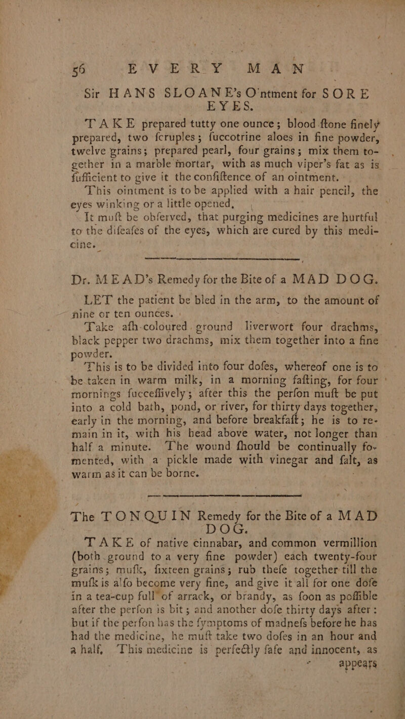 6p SEA RT YT Me Sir HANS SLOANE’s O'ntment for SORE EYES. TAKE prepared tutty one ounce; blood -ftone finely prepared, two fcruples; fuccotrine aloes in fine powder, twelve prains; prepared pearl, four grains; mix them to- fufficient to give it the confiftence of an ointment. This ointment is to be applied with a hair pencil, the eyes winking ora little opened, Tt muft be obferved, that purging medicines are hurtful to the difeafes of the eyes, which are cured by this medi- cine. | Re: EE crepe — ‘ Dr. ME AD’s Remedy for the Bite of a MAD DOG. LET the patient be bled in the arm, to the amount-of nine or ten ounces. | Take afh-coloured. ground liverwort four drachms, powder. betaken in warm milk, in a morning fafting, for four mornings fucceflively; after this the perfon muft be put into a cold bath, pond, or river, for thirty days together, early in the morning, and before breakfaft; he is to re- half a minute. ‘The wound fhould be continually fo- mented, with a pickle made with vinegar and falt, as - warm asit can be borne. | . XN The TON QUIN Remedy for the Bite of a MAD DOG. TAKE of native Cinnabar, and common vermillion (both. ground toa very fine powder) each twenty-four grains; mufk, fixteen grains; rub thefe together till the mutfk is alfo become very fine, and give it all for one dofe in a tea-cup full” of arrack, or brandy, as foon as poffible after the perfon is bit; and another dofe thirty days after: but if the perfon bas the fymptoms of madnefs before he has had the medicine, he muft take two dofes in an hour and ahalf, ‘This medicine is perfectly fafe and innocent, as a jr !