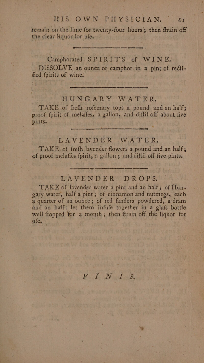 remain on the lime for twenty-four hours; then ftrain off the clear hquor for ufe. (Sir 0 es ene See ee ee GS Camphorated SPIRITS of WINE. DISSOLVE an ounce of camphor in a pint of reéti- fied fpirits of wine. (CAR a aes es es ny Sere Se See eens HUNGARY WATER. TAKE of frefh rofemary tops a pound and an half; proof fpirit of melafles, a gallon, and diftil off about five pints. ee ee LAVENDER WATER. TAKE. of frefh lavender flowers a pound and. an half; ef proof melatles fpirit, a gallon ; and diftil off five pints. Oe per ee SS a ee ee 0 ee, He RE DLAVEND ER’ DROPS. TAKE of lavender water a pint and an half; of Hun- gary water, half a pint; of cinnamon and nutmegs, each a quarter of an ounce; of red fanders powdered, a dram and an’ half: lét ‘them: infule together in a glafs bottle well {topped for a month ; then flrain off the liquor for ule, Bask Nikos,