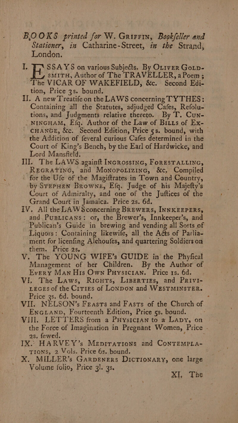 BOOKS printed for W. GrirFin, Book/eller and Stationer, in Catharine-Street, in “the Strand, London. I. iD SSAYS on various Subjects. By Ottver Gotp- smMiTH, Author of The TRAVELLER, a Poem; The VICAR OF WAKEFIELD, &amp;c. Second Edi- tion, Price 3s. bound. II, A new Treatifeon the LAWS concerning TYTHES: Containing all the Statutes, adjudged Cafes, Refolu- tions, and * Judgments relative thereto. By T. Cun- _NINGHAM, Efq. Author of the Law of Bitts of Ex- CHANGE, &amp;c. Second Edition, Price 5s. bound, with the Addition of feveral curious Cafes determined in the Court of King’s Bench, by the Earl of Hardwicke, and Lord Mansfield, Il]. The LAWS againft Incrosstnc, FoRESTALLING, © Recratinc, and Monopotizinc, &amp;c, Compiled - for the Ufe of the Magiftrates in Town and Country, by STEPHEN Browne, Efq. Judge of his Majefty’s Court of Admiralty, and one of the Juftices of the Grand Court in Jamaica. Price 2s. 6d. IV. All the LAWSconcerning BREWERS, INNKEEPERS, and PupiicaNns: or, the Brewer’s, Innkeeper’s, and Publican’s Guide in brewing and vending all Sorts of Liquors: Containing likewife, all the A&amp;s of Parlia- ment for licenfing Alehoufes, and quartering Soldiers on them. Price 2s, V. The YOUNG WIFE’s GUIDE in the Phyfical Management of her Children. By the Author of Every Man His Own Puysicran. Price 1s. 6d. VI. The Laws, Ricuts, LisertTriEs, and Privi- LEGES of the Cities of Lonpon and WESTMINSTER. Price 3s. 6d. bound. VII, NELSON’s Feasts and Fasts of the Church of ENGLAND, Fourteenth Edition, Price 5s. bound. VIII. LETTERS from a PHYSICIAN to a Lapy, on the Force of Imagination in Pregnant Women, Price - as. fewed. | 1X. HARVEY’s Menprrations and ConTEemPLa- TIONS, 2 Vols. Price 6s..bound. XK. MILLER’s Garpeners DICTIONARY, one large Volume folio, Price 3!. 3s. | XI, The