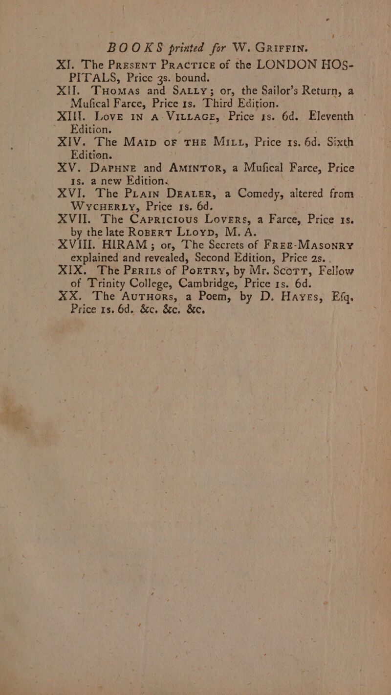 . BOOKS printed for W. GrirFin. XI. The Present Practice of the LONDON HOS- PITALS, Price 3s. bound. XII. THomas and SaLty; or, the Sailor’s Return, a Mufical Farce, Price ts. Third Edition. XIII. Love In a- VMhap Ey! Price 1s. 6d. Eleventh » Edition. XIV. The Matip oF THE Mitt, Price 1s. 6d. Sixth Edition. XV. DAPHNE and Niendeok. ¢ Mufical Farce, Price Is. 2 new Edition. | XVI. The Prain DEALER, a Comedy, altered from | WycHERLy, Price 1s. 6d. XVII. The Capricious Lovers, a Five Price 15. by the late RoperT Lioyp, M.A. AVIII. HIRAM; or, The Secrets of Free-Masonry explained and revealed, Second Edition, Price 2s. XIX. The Perits of PoETRY, by Mr. Scort, Fellow of Trinity College, Cambridge, Price 1s. 6d. XxX. The AutHors, a Poem, by D. Hayes, Efq. Price 1s. 6d. &amp;c. &amp;c. &amp;e.