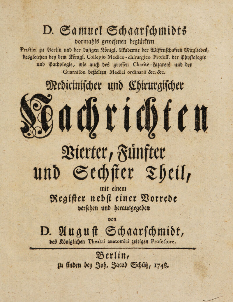 D. ©«inttfl »orma&fe gewfetien begttfcffw Praftici ju SSerün imb ber bargen Äenigf. Sifabemie ber 5Bijfenfcbafteft 9Ritgftebc$f fce$#Ieicf)en bty fcent ÄPttißh Collegio Medico-chirurgico Profeff. btt fytypflotQßit ußt> ^atfwlogie, wie au# Uß ßroffen Charite-£a$am$ ua& btt Guarnifon fcejIctttll Medici ordinarii &c« &c. fSMiamfcbcr mit» gjjirwaifc&n: SBterter ^fünfter uni) ee#er mit einem fKesiffet nebfi einer 23orrebe t>erfd;en tmö ^erau^segeUew / t)OIt D. Siugujt ©t&ddrfc&mtbt, tei Theatri aaatomici $eiti#ett Profe&ore. Berlin/ }U {mbta Uy Sacob <25$ii§/ 1748*