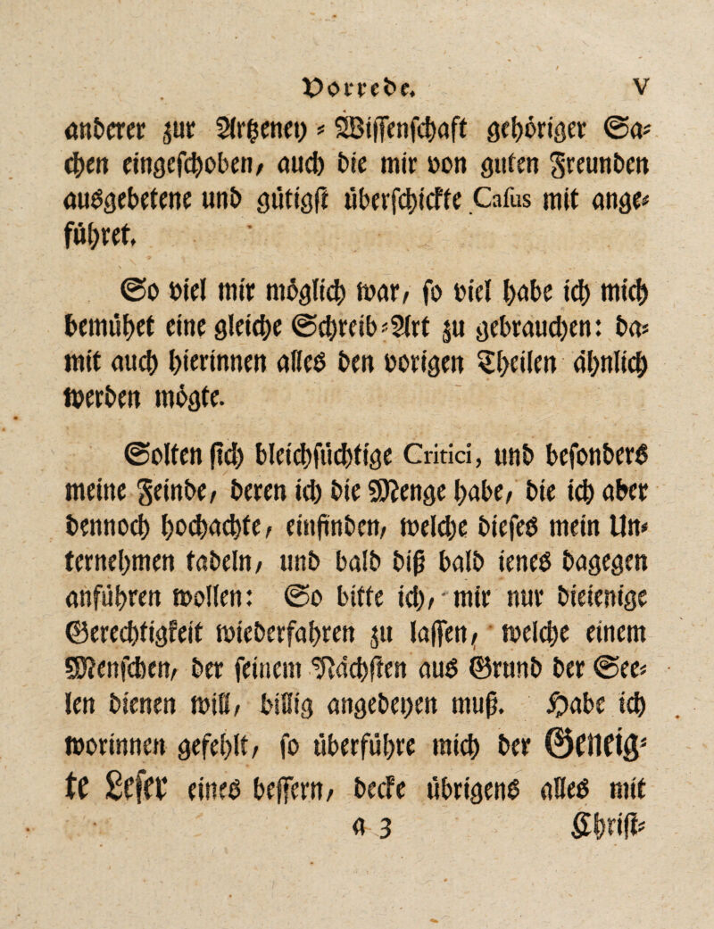 anderer ^ur %x%mn) ■* SBitJenfcbaff gehöriger ©a* eben eingefcboben/ auch bie mit »on guten Sreunben ausgebetene unb gütigft überfcbicfte Cafus mit ange* fu(;ret ©o Diel mir mbgltcb mar/ fo oiel habe ich mich bemühet eine gleiche ©cbreib*2lrt gebrauchen: ba* mit auch hierinnen alles ben vorigen ^heilen ähnlich merben mbgte. ©ölten fleh bleichfüchtige Gritid, unb befonberS meine Seinbe/ beren ich bie Stenge habe/ bie ich aber bennoch hochachfe/ einjinbett/ melcbe btefes mein Un* ternehmen tabeln/ unb balb biß halb ieneS bagegen anführen mollen: ©o bitte ich/ mir nur bieienige ©erechfigfeit mieberfabren $u laffcn ^ melcbe einem SDJenfcben/ ber feinem ^ächften aus ©runb ber ©ee* len bienen miß/ bißig angebet>en muß. #abe ich mortnnen gefehlt/ fo überführe mich ber ©fiietg* tC £c(W eines betfern/ becFe übrigens aßes mit a 3