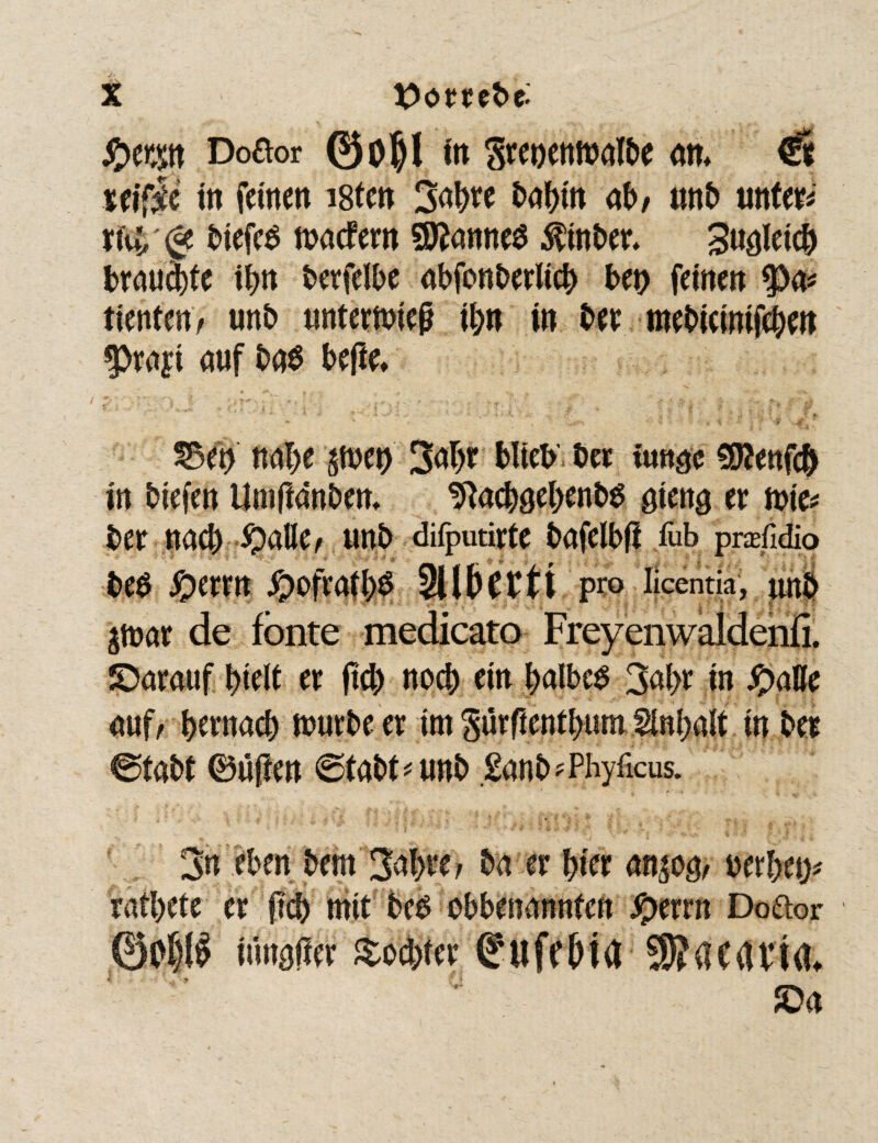 §tm Doaor ©o$l in Srenenwafbe an* €t ttifii in fernen istcn 2aW ab/ tm£> tmtm xK (<* biefeS waefern 9flanne$ Äber* gleich brauste if>tt berfelbe abfonbeeltc^ beo feinen tienten / unb unterwieß ibn in ber mebicinifeben ^prayi auf ba$ beße* £3et) nabe pet) 3abr blieb bet iuttgc 90?enfcb in biefen iimßdnben* ^acböel>enb$ aieng er tote* ber nach #alle/ ttnb difputirfe bafclbß fub prafidio be$ yperm #ofratb$ SUGerrt pro licentia, unb $war de fönte medicato Freyenwaldenfi, SParauf btelt er ßd) noch ein falbes 3ai>r in fyaUt auf/ bernacb würbe er im gurßentbutn finbait in bei @tabt (Bußen ©tabt^unb £anb fPhyficus. ' > / ■ • >f ' »  \ - P ■ i . ; », » ’ ;v ■* : “ «. i . 3« eben bem 3abtr> ba er fym attpg/ berbet> ratbete er ßcb mit be£ obbenannten #errn Doftor ©oP iunaßer £od>ter (?ufd)ia 55?acavt<u SPa