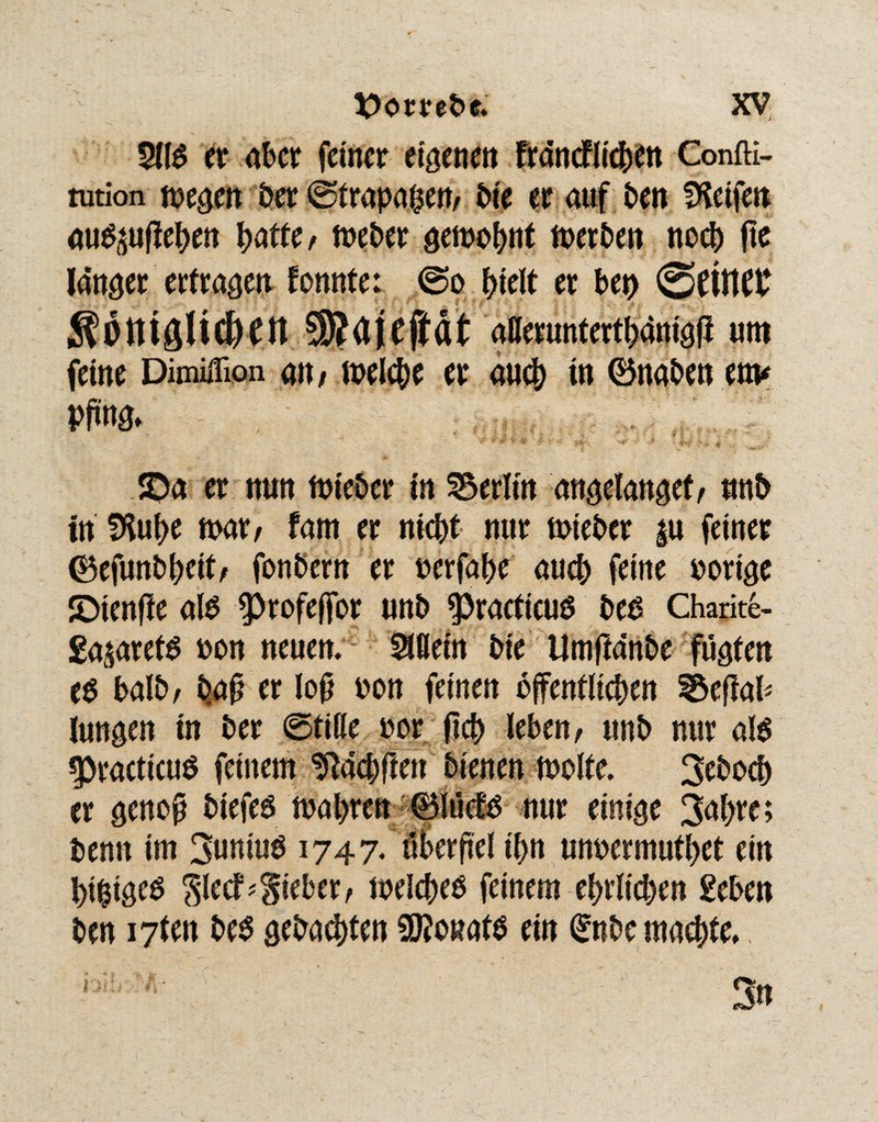 $llb er aber feiner eigenen fräncflicben Confti- tution megen ber ©trapaben, bie er auf ben Reifen aub^ufieben batte, toeber gemobnt merben noch fie länger erfragen tonnte: ©o hielt er beo ©fifltP S?öttiö!idKtt SKdjejiät aflerunterthänigfl um feine Dimiflion an/ welche er au(b in 0naben env Pffoö*. <Da er nun Weber in Berlin angelangef, «nb in IHube war, fam er nicht nur wieber |u feiner (Befunbbeit, fonbern er »erfabe aueb feine »orige JDtenfte alb ^)rofe(for unb -practicub beb Charite- ga^arefb »on neuen. Allein bie Umfiänbe fügten eb balb, t>a£ et lof »ou feinen öffentlichen ^efiab lungen in ber ©fiße »or ficb leben, unb nur alb «practicub feinem ^äcbfien bienen wolte. 3ebocb er genof biefeb i»al>ren 0lücfb nur einige 3al>re; benn im Suniub 1747. überfiel ibn unoermutbet ein bi^igeb Slecf?lieber, welcbeb feinem ebrlicben £eben ben i7fen beb gebauten SOJonafb ein (Snbe machte.,