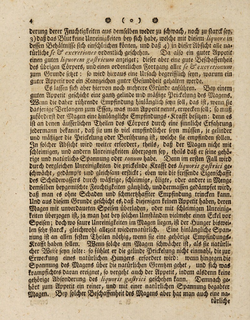 berung bcrcc Seuchtigf eiten auß bemfelben Weber ju fchitxuJj, nodj ju (Tarcf fcp, 3) Daß Daß fölut feine UnreinigEeiten bei) fid) habe, welche mit biefem liquore in 6e|fen ^e^difnifTe ftd) einfd)ktd)en fönten, unD Daß 4) in Dtefet?ibftd)t alle na* (ürltct)efe Zf exeretiones orbentlich gefcheljen. 2Da alfo ein guter SJppetif einen guten liquorem gaftricum anjeiget; biefer aber eine gute Sbefchaffenheit beß übrigen Sbrperß, unbeinen orbentltchcn Fortgang oXliife Zf excretiomm jurn ©runbe fehet: fo roirb hieraus eine Urfad) begreiflich ferm, warum ein guter Appetit oor ein Ä'ennjeidjen guter ©efunbheit gehalten werbe. €'S taffen fich aber hiervon noch mehrere ©rünbe anführen, föep einem guten Appetit gefchid)t eine ganh geiinbe unb mäßige Qäricfelung beß Stagen ß. «Senn bie baher rüf>renbe fSmpftnbung hinlänglich fepii foll, baß iji, wenn fie Dasjenige Verlangen jum €|fen, maß man Appetit nennt, erweefen foll; fo muß juforberfi Der Stagen eine hinlängliche €mpftnbungß»Ä''rafff befthen: Denn eß i(t an Denen äufferlichen Sthciien beß Cbrperß Durch eine finnliche Erfahrung jebermann befannt, baff fie um fo fiel empfinbticber fepn muffen, je gelinbec unb mäßiger bie fjäricfelung ober ^Berührung iji, welche fie empfinben follen. Sn folcher 2lbfid)f wirb weiter erforbert, theilß, baß Der Stagen nicht mit fihleimigen, unb anbern UnreinigEeiten überzogen fep, theilß baß er feine gehö« rige unb natürlich* ©pannung ober tonum habe. Stenn im ertfen §aH wirb burd) Dergleichen UnreinigEeiten bie pricfelnbe Ärafft beß liquoris gaflrici ge« fcbwächf, gebämp’t unb gleichfam erjticft; eben wie bie frejfenbe ©genfehafft beß @d)eibewajferß Durch wäßrige, fd)leimigc, oligfe, ober anbere in Stenge bemfelben bepgemifchte §eu<htigf eiten gänzlich, unb berma|fen gebämpfet wirb, baß man eß ohne ©«haben unb fchmerhhaffter Smpftnbung trinefen Eann. Unb auß biefem ©runbe gefchicht eß,Daß Diejenigen feinen Sfppetif haben, bereit Stagen mit unoerbaueten ©peifen überlaben, ober mit fchktmigen Unreinig* feiten überjogen ift, ja man hat bei) folehen Umftänben »ielmehr einen (Scfeloor ©peifen; Doch wo faure UnreinigEeiten im Stagen liegen, ift Der junger bißwei« len fehr jtarcf, gleichwohl allefeit wiebernatürüch. ©ne hinlängliche ©pan« nung ift an allen feften Sheilen notlpg, wenn fie eine gehörige ©npfuiDungß« Strafft haben follen. SBenn folche am Stagen fd)wacher ift, alß fie natürli» «her <2ßeife fepn folfe: fo fühlet er bie geiinbe fßricfelung nicht einmahl, biejur ©weefung eineß natürlichen .gwngerß erforbert wirb: wenn hingegen Die ©pannung beß Stagenß über bie narurlidjeri ©rennen gehet, unb ftch waß Erampfi<hteß Daran ereignet, fo »ergeht auch Der Slppefif, inbem alßbenn feine gehörige Slbfonberung beß liquoris gaßrici gefdjehen Eann. demnach ge« hört jum Sippefit ein reiner, unb mit einer natürlichen ©pannung begabter ©tagen, Söep folcher Söefchajfenheit beß Stagenß aber hat man auch eine na« tätlich«