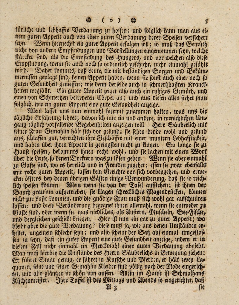 Etliche unD Verbauung ju hoffen; unD folglich farm man au« d< tiern guten Slppetit auch non einet guten Q3erDauung Derer ©peifen perftcherf fepn, <3Ö3cnn hiernechß ein guter Appetit erfolgen fall; fo muß Da« ©emüfh nicht ron anDern SmpßnDungen unD QSorßeHungen eingenommen fepn, welche ßdrefer finD, a!« Die SmpftnDung De« junger«, unD por melden alfo Diefe (fmpßnPung, wenn fie auch noch fo orDentlid) gefchichf, nicf>t einmal gefühis ioirD. ©aber fomnit«, Daß teufe, Die mit beßdnDtgen ©orgen unD fBefüm* merniffen geplagt finD, feinen Slppetif haben, toenn fie fonß aud> einer noch fo guten ©efunbheit genießen; wie Denn Derfelbe auci) in fchmerhbafffen Ärancf» feiten megfäßt. ©n guter Slppeftf jeiget alfo auch ein ruhige« ©emütb, unD einen ©on ©chmerpen befrepeten €5rper an; unD au« Diefen allen fteßef man folglich, wie ein guter Appetit eine gute ©efunDbeit anjeige, Slüein laßet un« nun einmal hiermit jufammen galten, wa« un« Die tägliche €rfaljrung lehret; Dapon ich nur ein unD anDere, in menfhlichen Um» gang täglich ©orfallenDe föegeben^eiten anjeigen will. £ert Säuberlich mif feiner ^cau ©emalßin halt fid) ©ot gefunD; ße fehen bepDe wohl unD gefunD au«, fhlaßen gut, ueruic^fen ihre ®efd)dffte mit einer muntern tebhafftigfelt, unD l>aben über ihren Appetit in geringßen nicht ju flagen. ©o lange ftejtt «g>aufe fpeifen, befommt« ihnen recht wohl, unD fie lachen mif einem SBorf über Die teufe, fo Denen ©oeftern roa« ju lofen geben. SBenn fie aber einmahl ju ©afte ftnD, wo e« herrlich unD in greuDen jugehet; offen fie jwar ebenfall«! mit recht guten Uppetif, laßen fein ©erichfe por fich oorbepgehen, unD eewe» den oßter« bep Denen übrigen ©äßen einige ^BermunDerung, Daß fie fo reich» lieh fpeifen fonnen, SlHein wenn fte pon Der ©»fei aufßeljen; iß ihnen Der Söaudj graufam aufgetrieben, fie flagen fcßtecfliche« SSlagenDrucfen, fonnen nicht jur tufft fommen, unD Die gnäbtge trau muß fi<h wohl gar auffhnürett laßen: unD Diefe QßeränDerung begegnet ihnen allemahl/ wenn fie enfweDer ju ©aße finD, ober wenn fie roa« nieDliche«, al« äußern, SDJufdjeln, ©ee«Stfche, unD Dergleid)en gefeßieft friegen, #ier iß nun ein gar ju guter Slppetit; wo bldbt aber Die gute ^erDauung? Diefe muß ja, wie au« Denen UmßänDen er» heHef, ungemein fdhlecht fepn; unD alfo fcheint Der @af auf einmal umgeßof» jen ju fepn, Daß ein guter Slppetiteine gute ©efunDheif anjeige, inDem er in Diefem §an nicht einmahl ein SJlercfmaßl einet guten Verbauung abgiebf. §Jlan muß hterbep Die UmßänDe De« $errn Säuberlich« in Srwegung jieben: gr führet ©faat genug, er fahret in $utfdje unD ^JferDen, er hält jwep ta* guapen, feine unD feiner ©emahlin SUetDer finD oollig na<h Der0loDe eingerict» tef, unD alfo glanzen ße fchön Pon außen. SlUein im $aufe iß ©chmalfjan« ^üchenmeißer. 3hr«Gaffel iß De« SJliftag« unD SlbenD« fo eingerichtet, Daß §* 3 ße