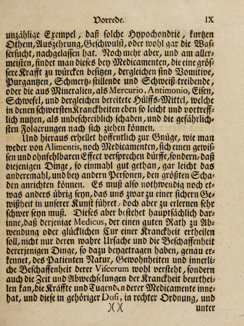 un$d()Ii^;e €i?empcl/ bafj rolcl)e j^opoct)on5He / furzen Ot()em/'2luö5el)i’ung,0cfd)Jüul|l/Ct)er tDOpl^ar 0(c SBaf« fcrMt/ nacpgelaffen pat. tRod) mcpr aber, unb am aller# meiften/fünbet manbtefeö bep‘>3]Rcb(camenfcn,bieeineäröf# fcreÄrafft ju mürefen beft^en, bergleicben finb ^omitibe, ^ur3an^cn,@cbmer0#rdnenbc unb 0cbtbei^dreibcnbc, ober bie auö5J2ineralien,al6Mercurio, Antimonio, (gifen, 0(^mefel, unb berofeiepen bereitete J^üIjfö#?SRittcl/ ioelcbc in benenfd)toerRen^rancfbfiten eben fo leicbt unb oortreff# lieb nu0en,al0 unbefcbreiblld) fcbaben,unb bie gefaprlicb^ jlen SoUierungen nach ficb Rieben formen» Unb bierauö erbeOet boifentlicb pr 0niroe, toie mau loeber oon Alimentis,nocb ^ebicamenten,ricbemen igetoif# fen unbobnfcbIbarcn(£|fect berfpred)en bürffe/onbern/baß blejeni^en ©inge, fo einmabl gut9etban,gar leiebt baö anberemabl/Unbbeo anbern ^erfotren, ben gropfen^eba^ ben anriebten fbnnen. €*ö mu(j aifo notbtbenbig noch et# toaO anberö librig fei)n,baO unO jmarju einer fn^ern^e# foi^beit in unferer ^unft fiibret^ boeb aber ju erlernen febr ferner feon mu^. Oiefeö aber beftebet bnuptfacblicb bar# tnne/ba§ berjenige Medicus, ber einen guten fKatb |u Slb# menbung ober glucflicben gur einer ^ranefbeit ertbeileu foü/nicht nur beren mabre Urfacbe unb bie ^efebaffenbeit bererjenigen ©inge, fo baju bepgetragen haben, genau er# fennet,beO'Patienten ^Ratur, 0emobnbeiten unb innerli# cbe ^efebaffenbeit berer Vifeerum toobl oerRebt,fonbern auch bie Seit unbSibmecbfflungcn ber^ranefbeit beurtbei# len fan,bie ^raffte unb^ugenbin berer ^ebicamente inne# bat, unb biefe in gehöriger Dofi, in reebtrr Orbnung, unb X X unter